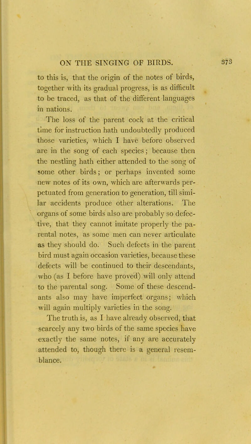 to this is, that the origin of the notes of birds, together with its gradual progress, is as difficult to be traced, as that of the different languages in nations. The loss of the parent cock at the critical time for instruction hath undoubtedly produced those varieties, which I have before observed are in the song of each species; because then the nestling hath either attended to the song of some other birds; or perhaps invented some new notes of its own, which are afterwards per- petuated from generation to generation, till simi- lar accidents produce other alterations. The organs of some birds also are probably so defec- tive, that they cannot imitate properly the pa- rental notes, as some men can never articulate as they should do. Such defects in the parent bird must again occasion varieties, because these defects will be continued to their descendants, who (as I before have proved) will only attend to the parental song. Some of these descend- ants also may have imperfect organs; which will again multiply varieties in the song. The truth is, as I have already observed, that scarcely any two birds of the same species have exactly the same notes, if any are accurately attended to, though there is a general resem- blance.