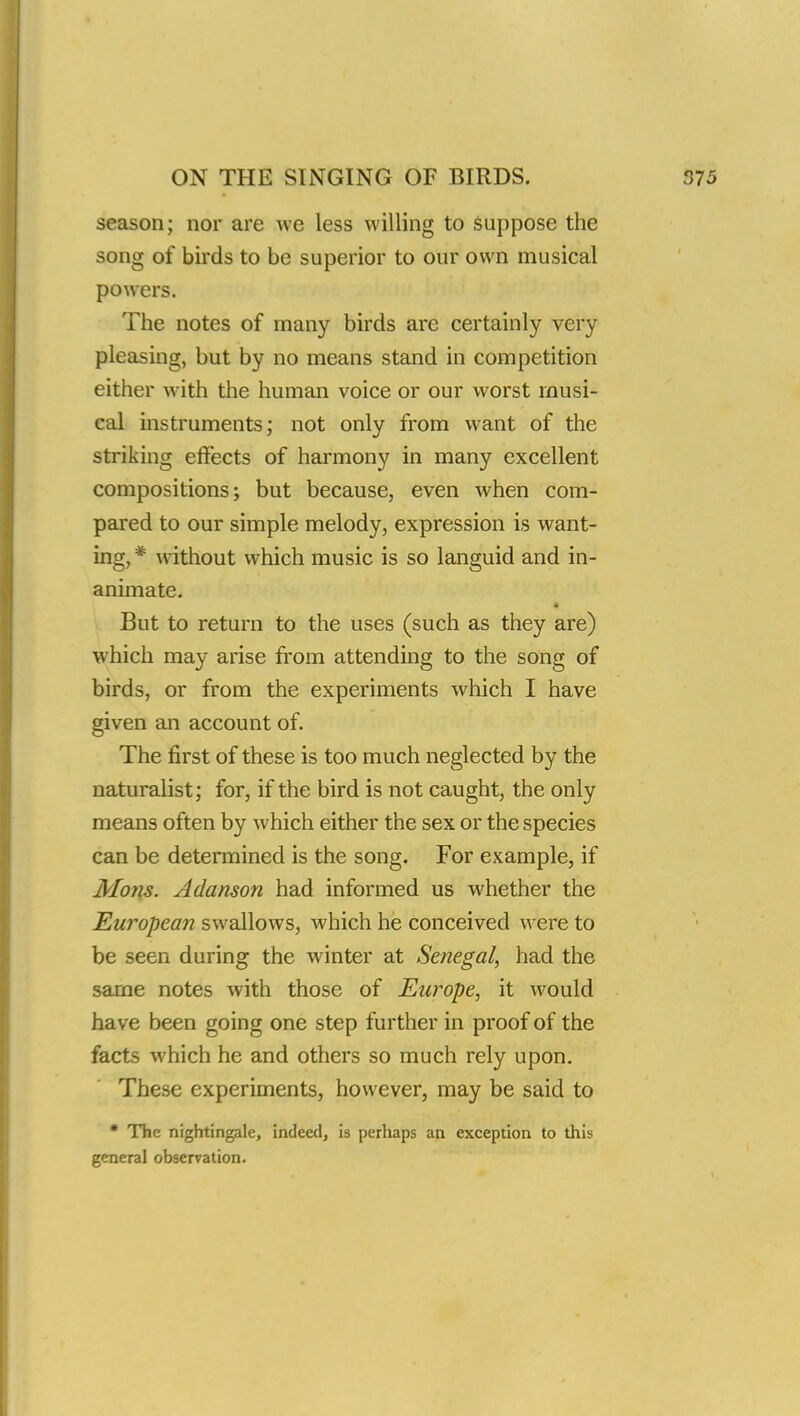 season; nor are we less willing to suppose the song of birds to be superior to our own musical powers. The notes of many birds are certainly very pleasing, but by no means stand in competition either with the human voice or our worst musi- cal instruments; not only from want of the striking effects of harmony in many excellent compositions; but because, even when com- pared to our simple melody, expression is want- ing, * without which music is so languid and in- animate. But to return to the uses (such as they are) which may arise from attending to the song of birds, or from the experiments which I have given an account of. The first of these is too much neglected by the naturalist; for, if the bird is not caught, the only means often by which either the sex or the species can be determined is the song. For example, if Mons. Adanson had informed us whether the European swallows, which he conceived were to be seen during the winter at Senegal, had the same notes with those of Europe, it would have been going one step further in proof of the facts which he and others so much rely upon. These experiments, however, may be said to • The nightingale, indeed, is perhaps an exception to this general observation.