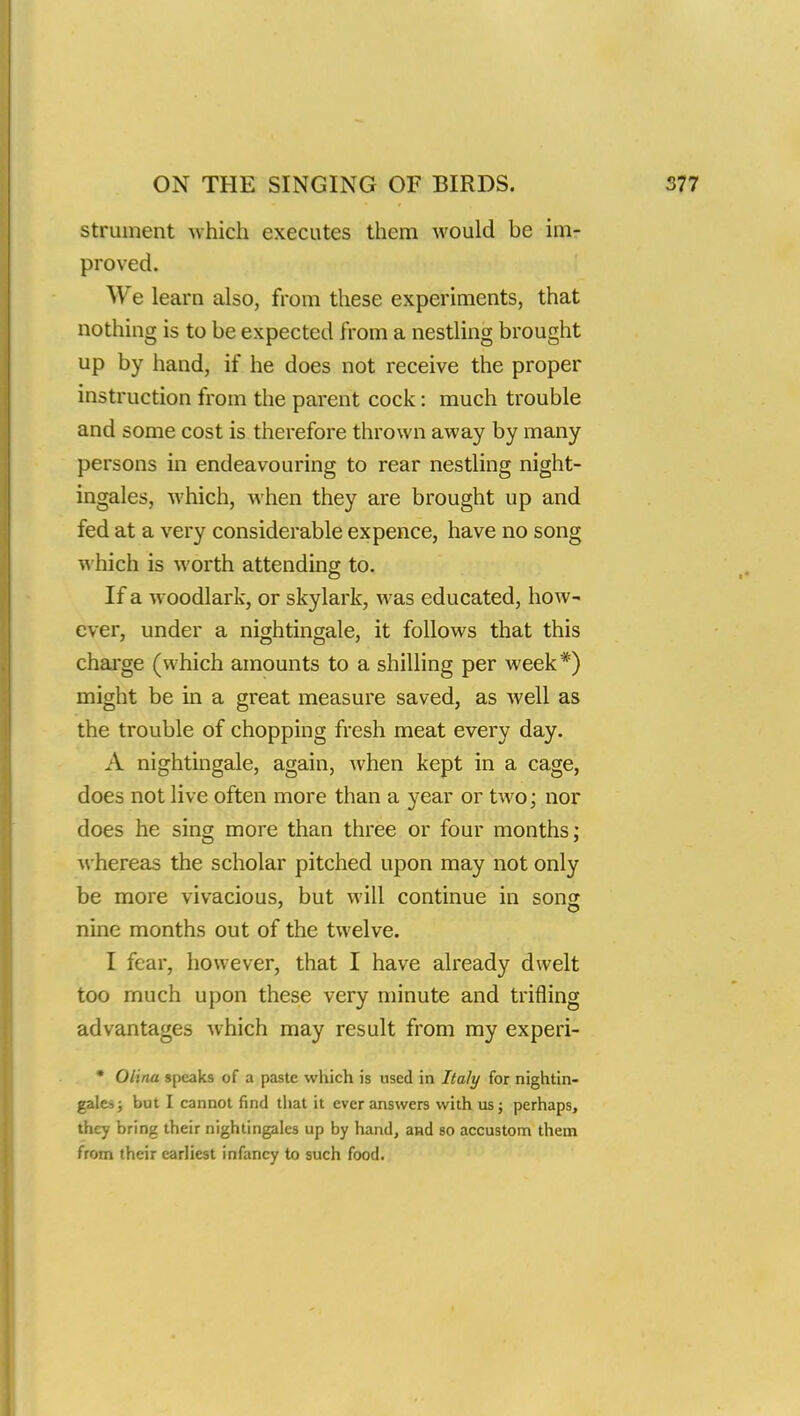 strument which executes them would be im- proved. We learn also, from these experiments, that nothing is to be expected from a nestling brought up by hand, if he does not receive the proper instruction from the parent cock: much trouble and some cost is therefore thrown away by many persons in endeavouring to rear nestling night- ingales, which, when they are brought up and fed at a very considerable expence, have no song which is worth attending to. If a woodlark, or skylark, was educated, how- ever, under a nightingale, it follows that this charge (which amounts to a shilling per week*) might be in a great measure saved, as well as the trouble of chopping fresh meat every day. A nightingale, again, when kept in a cage, does not live often more than a year or two; nor does he sing more than three or four months; whereas the scholar pitched upon may not only be more vivacious, but will continue in song nine months out of the twelve. I fear, however, that I have already dwelt too much upon these very minute and trifling advantages which may result from my experi- • Olina speaks of a paste which is used in Italy for nightin- gales ; but I cannot find that it ever answers with us; perhaps, they bring their nightingales up by hand, and so accustom them from their earliest infancy to such food.