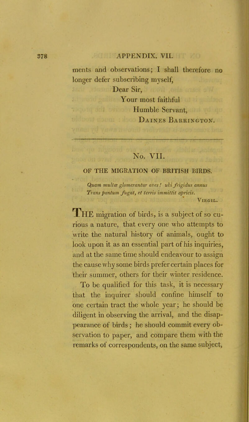ments and observations; I shall therefore no longer defer subscribing myself, Dear Sir, Your most faithful Humble Servant, Daines Barrington. No. VII. OF THE MIGRATION OF BRITISH BIRDS. Quam mullce glomerantur aves! uli jrigidus annus Trans pontum fugat, et terris immittit apricis. Virgil. The migration of birds, is a subject of so cu- rious a nature, that every one who attempts to write the natural history of animals, ought to look upon it as an essential part of his inquiries, and at the same time should endeavour to assign the cause why some birds prefer certain places for their summer, others for their winter residence. To be qualified for this task, it is necessary that the inquirer should confine himself to one certain tract the whole year; he should be diligent in observing the arrival, and the disap- pearance of birds; he should commit every ob- servation to paper, and compare them with the remarks of correspondents, on the same subject,