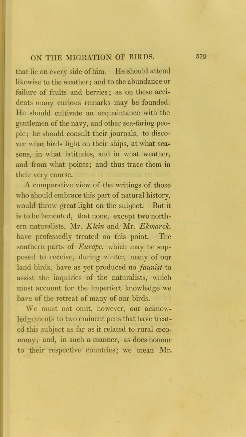 that lie on every side of him. He should attend likewise to the weather; and to the abundance or failure of fruits and berries; as on these acci- dents many curious remarks may be founded. He should cultivate an acquaintance with the gentlemen of the navy, and other sea-faring peo- ple; he should consult their journals, to disco- ver what birds light on their ships, at what sea- sons, in what latitudes, and in what weather, and from what points; and thus trace them in their very course. A comparative view of the writings of those who should embrace this part of natural history, would throw great light on the subject. But it is to be lamented, that none, except two north- ern naturalists, Mr. Klein and' Mr. Ekmarck, have professedly treated on this point. The southern parts of Europe, which may be sup- posed to receive, during winter, many of our land birds, have as yet produced no faunist to assist the inquiries of the naturalists, which must account for the imperfect knowledge we have of the retreat of many of our birds. We must not omit, however, our acknow- ledgements to two eminent pens that have treat- ed this subject as far as it related to rural ceco- nomy; and, in such a manner, as does honour to their respective countries; we mean Mr.