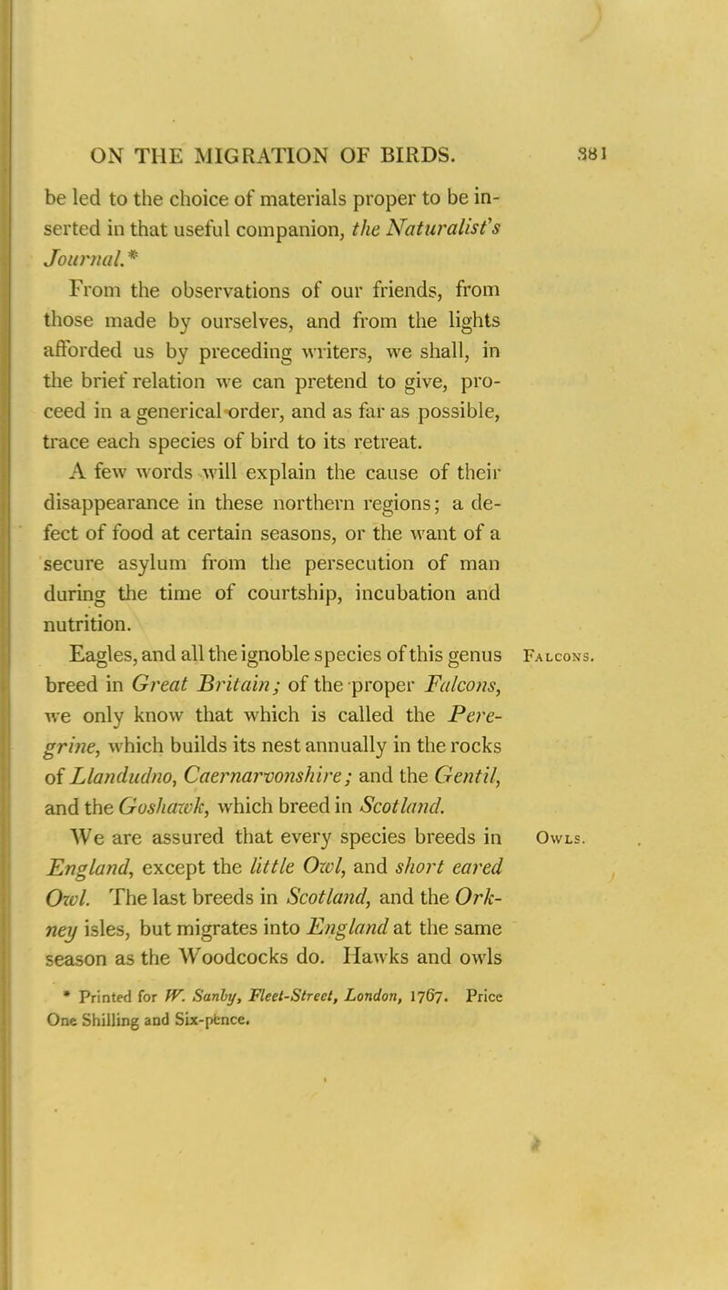 be led to the choice of materials proper to be in- serted in that useful companion, the Naturalist's Journal, * From the observations of our friends, from those made by ourselves, and from the lights afforded us by preceding writers, we shall, in the brief relation we can pretend to give, pro- ceed in a generical order, and as far as possible, trace each species of bird to its retreat. A few words will explain the cause of their disappearance in these northern regions; a de- fect of food at certain seasons, or the want of a secure asylum from the persecution of man during the time of courtship, incubation and nutrition. Eagles, and all the ignoble species of this genus Falcons. breed in Great Britain; of the proper Falcons, we only know that which is called the Pere- grine, which builds its nest annually in the rocks of Llandudno, Caernarvonshire; and the Gentil, and the Goshawk, which breed in Scotland. We are assured that every species breeds in Owls. England, except the little Ozvl, and short eared Owl. The last breeds in Scotland, and the Ork- ney isles, but migrates into England at the same season as the Woodcocks do. Hawks and owls  Printed for W. Sanby, Fleet-Street, London, 1767. Price One Shilling and Six-pence.