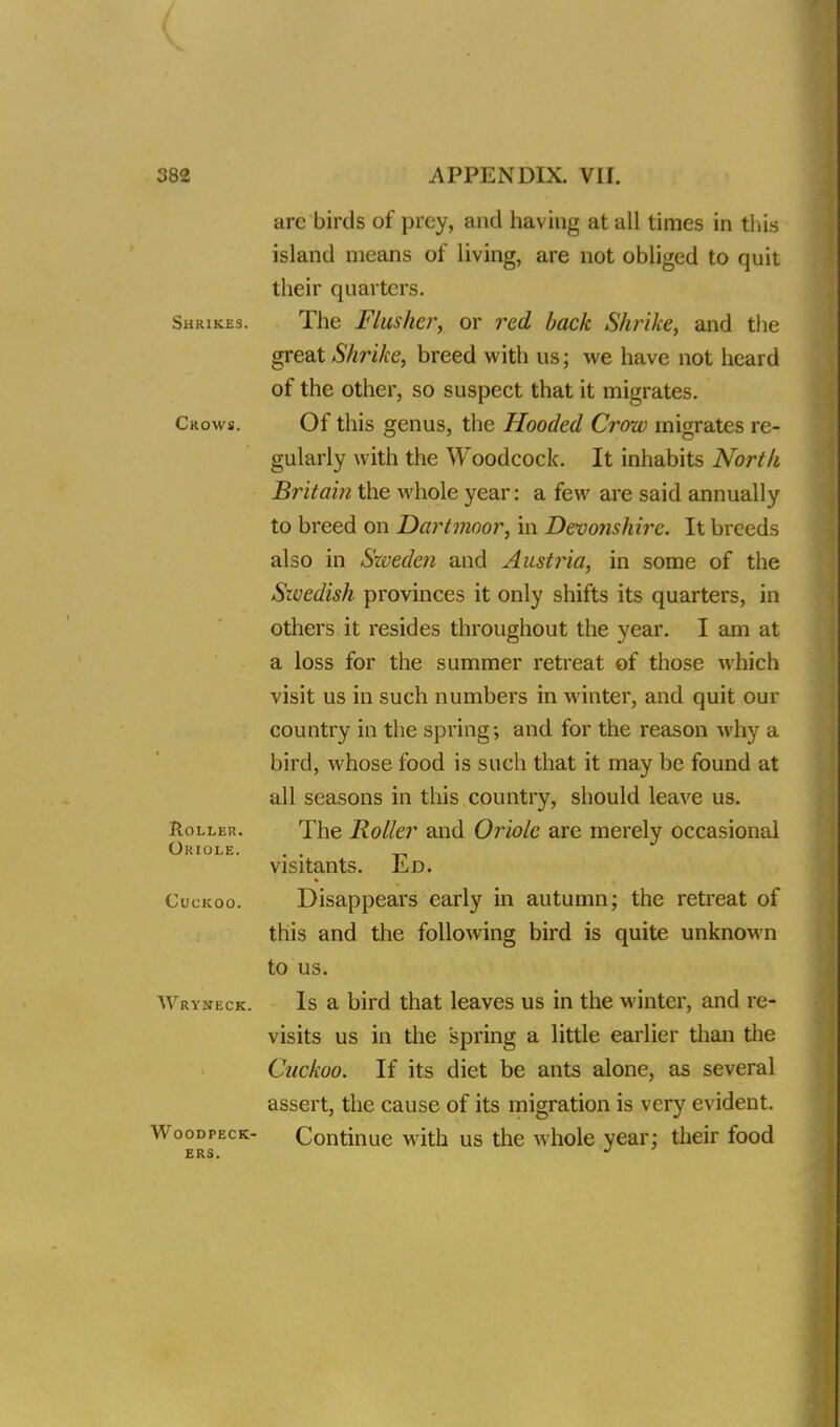 arc birds of prey, and having at all times in this island means of living, are not obliged to quit their quarters. Shrikes. The Flusher, or red back Shrike, and the great Shrike, breed with us; we have not heard of the other, so suspect that it migrates. Crows. Of this genus, the Hooded Crow migrates re- gularly with the Woodcock. It inhabits North Britain the whole year: a few are said annually to breed on Dartmoor, in Devo?ishirc. It breeds also in Sweden and Austria, in some of the Swedish provinces it only shifts its quarters, in others it resides throughout the year. I am at a loss for the summer retreat of those which visit us in such numbers in winter, and quit our country in the spring; and for the reason why a bird, whose food is such that it may be found at all seasons in this country, should leave us. Holler. The Roller and Oriole are merely occasional Oriole. . . visitants. JiiD. Cuckoo. Disappears early in autumn; the retreat of this and the following bird is quite unknown to us. Wryneck. Is a bird that leaves us in the winter, and re- visits us in the spring a little earlier than the Cuckoo. If its diet be ants alone, as several assert, the cause of its migration is very evident. W'oodpeck- Continue with us the whole year; their food BRSi