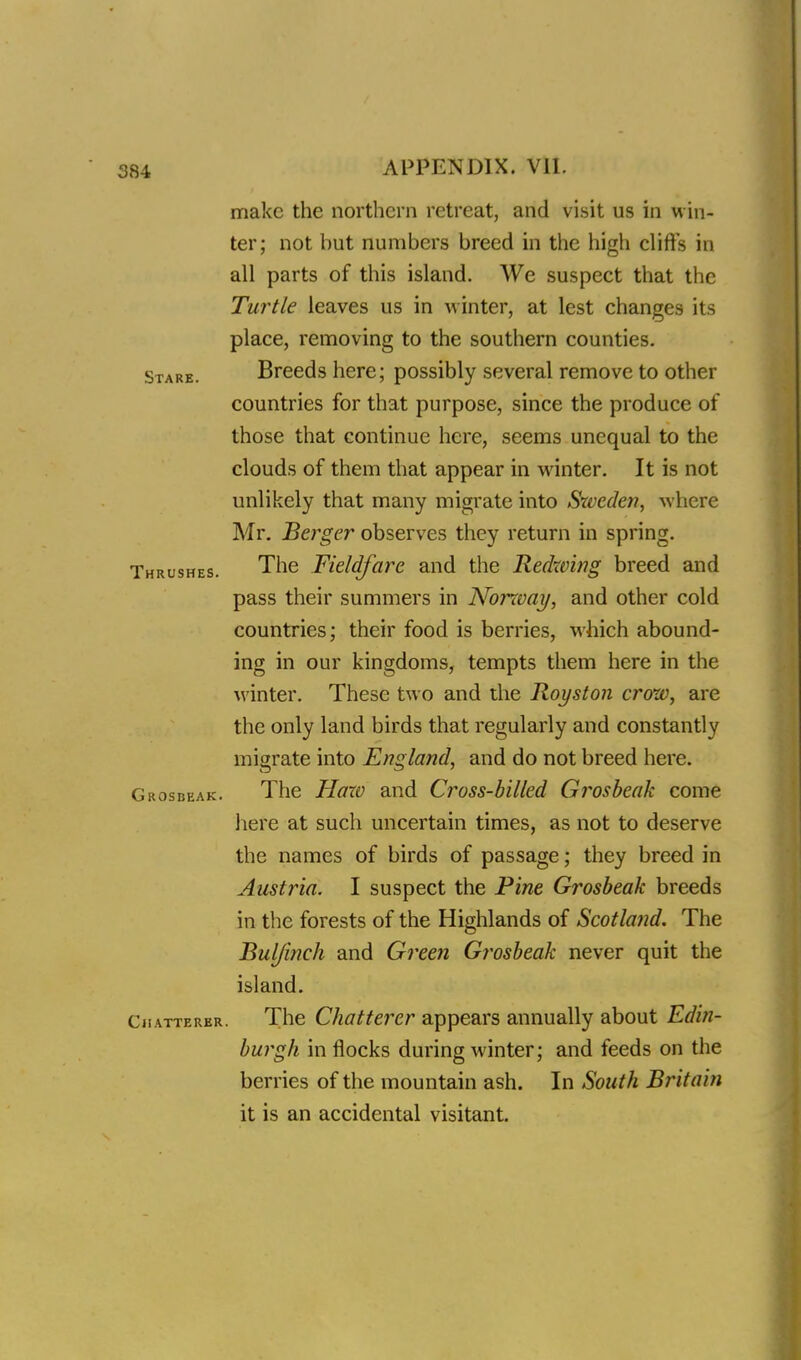 make the northern retreat, and visit us in win- ter; not but numbers breed in the high cliffs in all parts of this island. We suspect that the Turtle leaves us in winter, at lest changes its place, removing to the southern counties. Stare. Breeds here; possibly several remove to other countries for that purpose, since the produce of those that continue here, seems unequal to the clouds of them that appear in winter. It is not unlikely that many migrate into Sweden, where Mr. Berger observes they return in spring. Thrushes. The Fieldfare and the Redwing breed and pass their summers in Norway, and other cold countries; their food is berries, which abound- ing in our kingdoms, tempts them here in the winter. These two and the Royston crow, are the only land birds that regularly and constantly migrate into England, and do not breed here. Grosbeak. The Haxo and Cross-billed Grosbeak come here at such uncertain times, as not to deserve the names of birds of passage; they breed in Austria. I suspect the Fine Grosbeak breeds in the forests of the Highlands of Scotla?id. The Buljinch and Green Grosbeak never quit the island. Chatterer. The Chatterer appears annually about Edin- burgh in flocks during winter; and feeds on the berries of the mountain ash. In South Britain it is an accidental visitant.