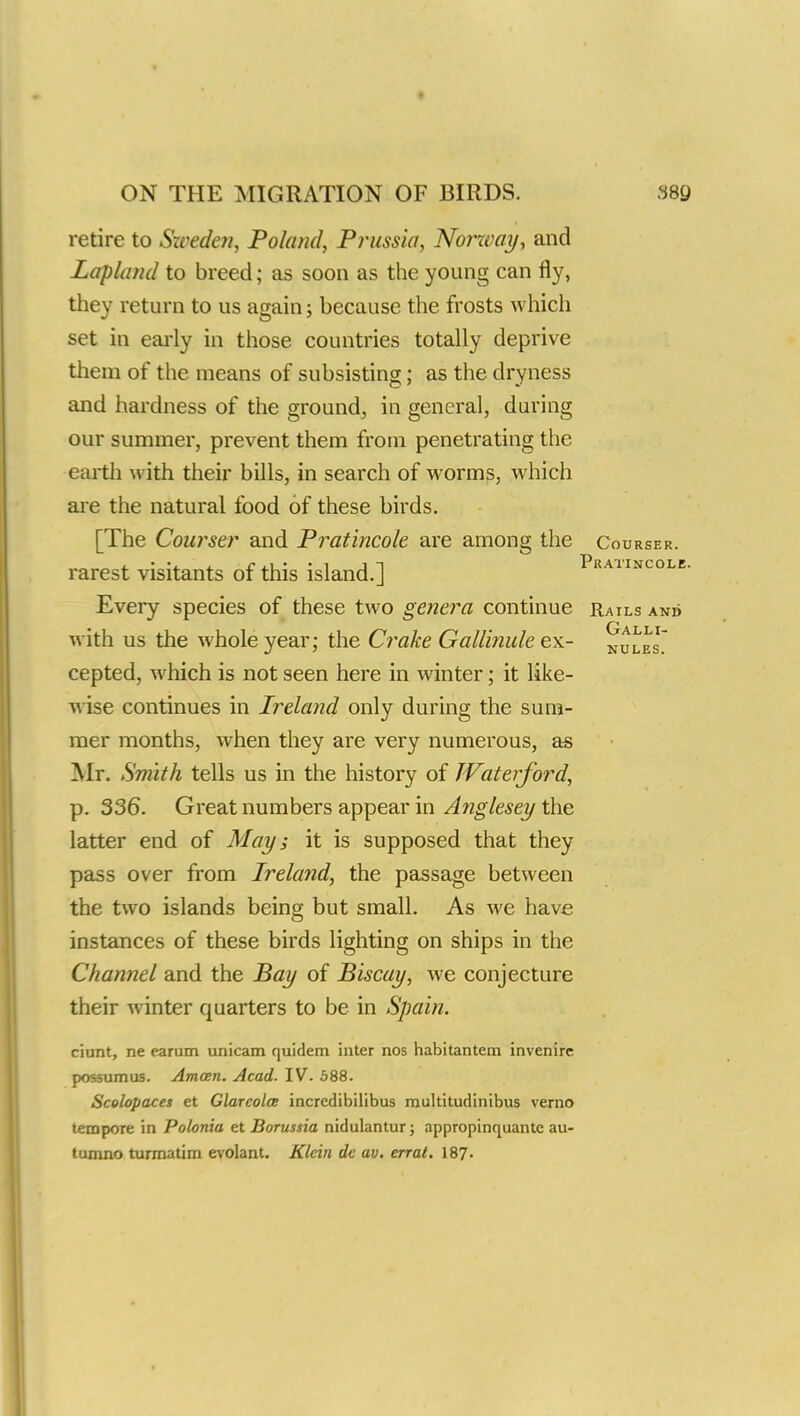 retire to Sweden, Po/and, Prussia, Norway, and Lapland to breed; as soon as the young can fly, they return to us again; because the frosts which set in early in those countries totally deprive them of the means of subsisting; as the dryness and hardness of the ground, in general, during our summer, prevent them from penetrating the earth with their bills, in search of worms, which are the natural food of these birds. [The Courser and Pratincole are among the Courser. rarest visitants of this island.] Prahncole. Every species of these two genera continue Rails and with us the whole year; the Crake Gallinule ex- nules cepted, which is not seen here in winter; it like- wise continues in Ireland only during the sum- mer months, when they are very numerous, as Mr. Smith tells us in the history of Waterford, p. 336. Great numbers appear in Anglesey the latter end of May; it is supposed that they pass over from Ireland, the passage between the two islands being but small. As Ave have instances of these birds lighting on ships in the Channel and the Pay of Biscay, we conjecture their winter quarters to be in Spain. ciunt, ne earum unicam quidem inter nos habitantem invenirc possumus. Amcen. Acad. IV. 588. Scolopaces et Glarcolce incredibilibus multitudinibus verno tempore in Polonia et Borussia nidulantur; appropinquante au- tumno turmatim evolant. Klein dc av. errat. 187'•