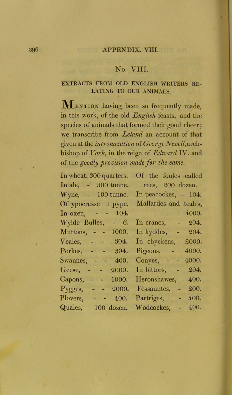 No. VIII. EXTRACTS FROM OLD ENGLISH WRITERS RE- LATING TO OUR ANIMALS. M ention having been so frequently made, in this work, of the old English feasts, and the species of animals that formed their good cheer; we transcribe from Leland an account of that given at the intronazation of George Nevell, arch- bishop of York, in the reign of Edward IV. and of the goodly provision made for the same. In wheat, 300 quarters. Of the foules called In ale, - 300 tunne. rees, 200 dozen. Wyne, - 100 tunne. In peacockes, - 104. Of ypocrasse 1 pype- Mallardes and teales, In oxen, 104. 4000. Wylde Bulles, - 6. In cranes, 204. Muttons, 1000. In kyddes, 204. Veales, 304. In chyckens, 2000. Porkes, 304. Pigeons, 4000. Svvannes, 400. Conyes, - - 4000. Geese, 2000. In bittors, 204. Capons, 1000. Heronshawes, 400. pygges, 2000. Fessauntes, - 200. Plovers, 400. Partriges, 500. Quales, 100 dozen. Wodcockes, - 400.