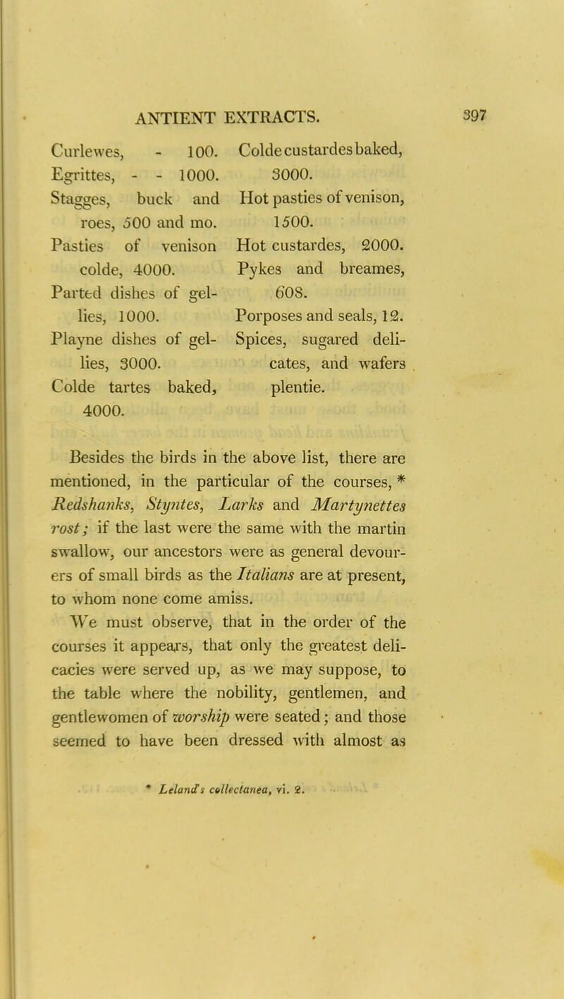 ANTIENT Curlevves, - 100. Egrittes, - - 1000. Stagges, buck and roes, oOO and mo. Pasties of venison colde, 4000. Parted dishes of gel- lies, 1000. Playne dishes of gel- lies, 3000. Colde tartes baked, 4000. EXTRACTS. Colde custardes baked, 3000. Hot pasties of venison, 1500. Hot custardes, 2000. Pykes and breames, 60S. Porposes and seals, 12. Spices, sugared deli- cates, and wafers plentie. Besides the birds in the above list, there are mentioned, in the particular of the courses, * Redshanks, Styntes, Lai^ks and Martynettes rost; if the last were the same with the martin swallow, our ancestors were as general devour- ers of small birds as the Italians are at present, to whom none come amiss. We must observe, that in the order of the courses it appears, that only the greatest deli- cacies were served up, as we may suppose, to the table where the nobility, gentlemen, and gentlewomen of worship were seated; and those itemed to have been dressed with almost as