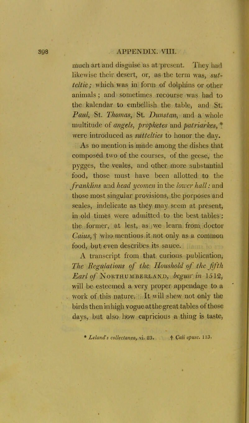 much art and disguise as at present. They had likewise their desert, or, as the term was, sut- ttltie; which was in form of dolphins or other animals; and sometimes recourse was had to the kalendar to embellish the table, and St. Paul, St. Thomas, St. Dunstan, and a whole multitude of angels, prophetes and patriarkes, * were introduced as suttclties to honor the day. As no mention is made among the dishes that composed two of the courses, of the geese, the pygges, the veales, and other more substantial food, those must have been allotted to the franklins and head yeomen in the lower hall: and those most singular provisions, the porposes and seales, indelicate as they may seem at present, in old times were admitted to the best tables : the former, at lest, as we learn from, doctor Cuius, -\ who mentions it not only as a common food, but even describes its sauce. A transcript from that curious publication, The Regulations of the Houshold of the fifth Earl of Northumberland, begun in 1512, will be esteemed a very proper appendage to a work of this nature. It will shew not only the birds then in high vogue at the great tables of those days, but also how capricious a thing is taste, LelaruTs collectanea, vi. 23. + Caii opusc. 113.