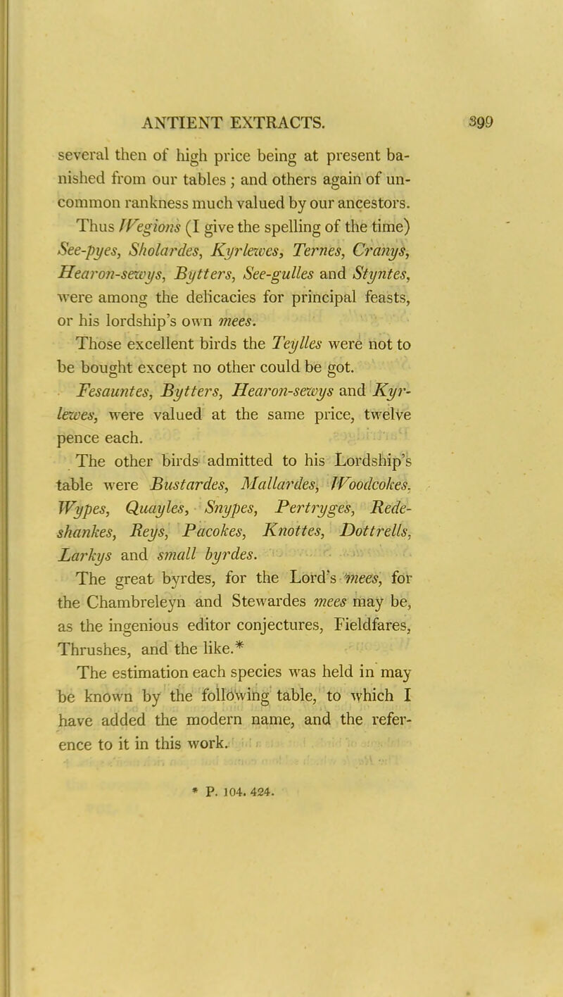 ANTIENT EXTRACTS. several then of high price being at present ba- nished from our tables ; and others again of un- common rankness much valued by our ancestors. Thus [regions (I give the spelling of the time) See-pyes, Sholardes, Kyrlewes, Ternes, Cranys, Hearon-sewys, Bytters, See-gulles and Styntes, •were among the delicacies for principal feasts, or his lordship's own mees. Those excellent birds the Teylles were not to be bought except no other could be got. Fesauntes, Bytters, Hearon-sewys and Kyr- le:ces, were valued at the same price, twelve pence each. The other birds admitted to his Lordship's table were Bustardes, Mallardes, JVoodcokes. Wypes, Quayles, Snypes, Pertryges, Rede- shankes, Reys, Pacokes, Knottes, Dottrells. Larkys and small byrdes. The great byrdes, for the Lord's mees, for the Chambreleyn and Stewardes mees may be, as the ingenious editor conjectures, Fieldfares, Thrushes, and the like.* The estimation each species was held in may be known by the following table, to which I have added the modern name, and the refer- ence to it in this work. * P. 104. 424.