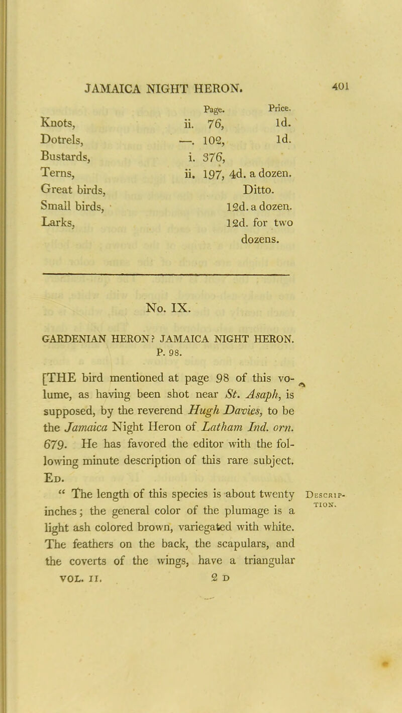 Knots, Dotrels, Bustards, Terns, Great birds, Small birds, Larks, Page. Price. ii. 76, Id. —. 102, Id. i. 376, ii. 197, 4d. a dozen. Ditto. 12d.adozen. 12d. for two dozens. No. IX. GARDENIAN HERON? JAMAICA NIGHT HERON. P. 98. [THE bird mentioned at page 98 of this vo- lume, as having been shot near St. Asaph, is supposed, by the reverend Hugh Davies, to be the Jamaica Night Heron of Latham Ind. orn. 679. He has favored the editor with the fol- lowing minute description of this rare subject. Ed.  The length of this species is about twenty Desoup- inches; the general color of the plumage is a light ash colored brown, variegated with white. The feathers on the back, the scapulars, and the coverts of the wings, have a triangular TIOX.