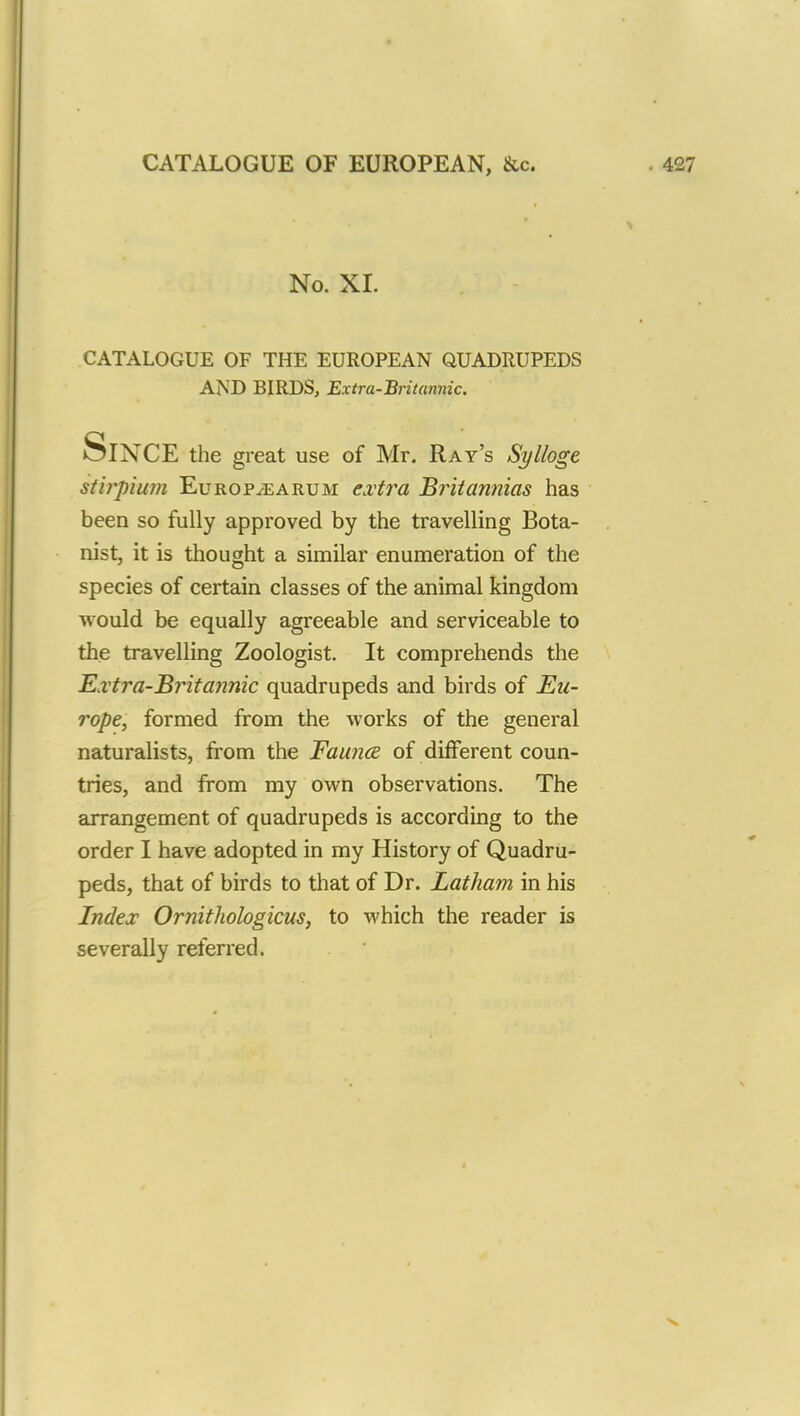No. XL CATALOGUE OF THE EUROPEAN QUADRUPEDS AND BIRDS, Extra-Britannic. SlNCE the great use of Mr. Ray's Sylloge itirpium Europ^earum extra Britannias has been so fully approved by the travelling Bota- nist, it is thought a similar enumeration of the species of certain classes of the animal kingdom would be equally agreeable and serviceable to the travelling Zoologist. It comprehends the Extra-Britannic quadrupeds and birds of Eu- rope, formed from the works of the general naturalists, from the Fauna of different coun- tries, and from my own observations. The arrangement of quadrupeds is according to the order I have adopted in my History of Quadru- peds, that of birds to that of Dr. Latham in his Index Ornithologicus, to which the reader is severally referred.