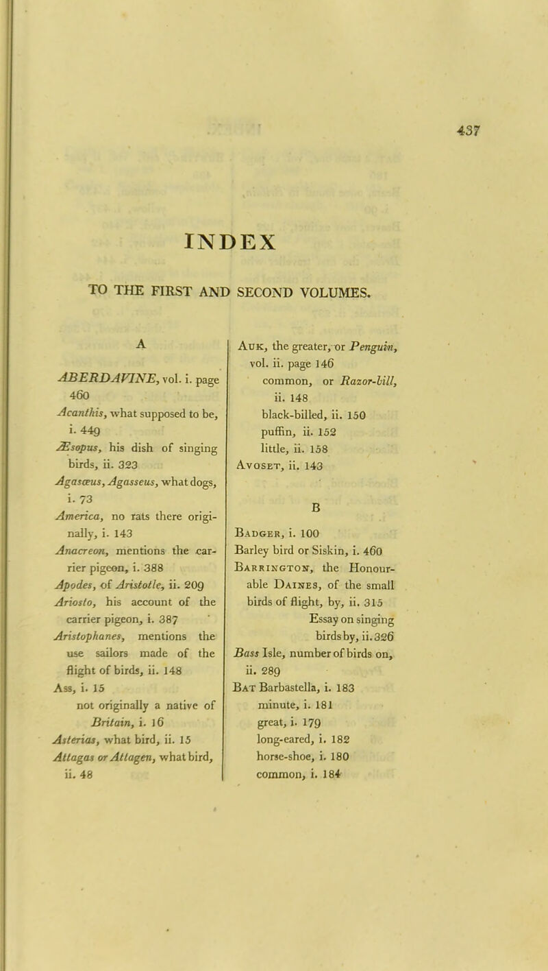 INDEX TO THE FIRST AND SECOND VOLUMES. A ABERDAVINE, vol. i. page 460 Acanthis, what supposed to be, i. 449 JEsopus, his dish of singing birds, ii. 323 Agasceus, Agasseus, what dogs, i. 73 America, no rats there origi- nally, i. 143 Anacreon, mentions the car- rier pigeon, i. 388 Apodes, of Aristotle, ii. 20g Ariosto, his account of the carrier pigeon, i. 387 Aristophanes, mentions the use sailors made of the flight of birds, ii. 148 Ass, i. 15 not originally a native of Britain, i. 16 Asterias, what bird, ii. 15 Attagas or Atlagen, what bird, ii. 48 Auk, the greater, m Penguin, vol. ii. page 146 common, or Razor-bill, ii. 148 black-billed, ii. 150 puffin, ii. 152 little, ii. 158 Avoset, ii. 143 B Badger, i. 100 Barley bird or Siskin, i. 460 Bar riktgton, the Honour- able Daines, of the small birds of flight, by, ii. 315 Essay on singing birds by, ii. 326 Bass Isle, number of birds on, ii. 289 Bat Barbastella, i. 183 minute, i. 181 great, i. 179 long-eared, i. 182 horse-shoe, i. 180 common, i. 184