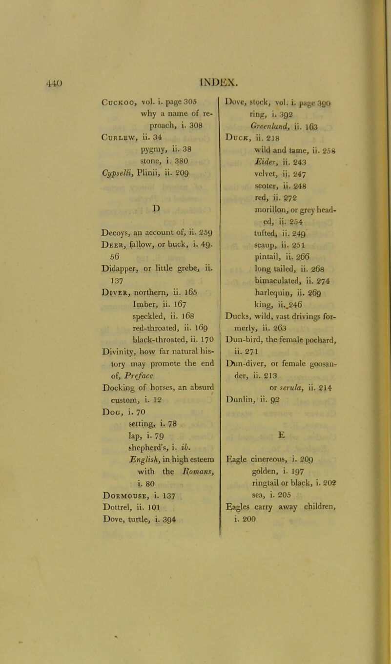 Cuckoo, vol. i. page 305 why a name of re- proach, i. 308 Curlew, ii. 34 pygmy, ii. 38 stone, i. 380 Cypselli, Plinii, ii. 209 D Decoys, an account of, ii. 259 Deer, fallow, or buck, i. 49. 56 Didapper, or little grebe, ii. 137 Diver, northern, ii. l65 Imber, ii. 167 speckled, ii. l(>8 red-throated, ii. 169 black-throated, ii. 170 Divinity, how far natural his- tory may promote the end of, Preface Docking of horses, an absurd custom, i. 12 Dog, i. 70 setting, i. 78 lap, i. 79 shepherd's, i. ib. English, in high esteem with the Romans, i. 80 Dormouse, i. 137 Dottrel, ii. 101 Dove, turtle, i. 394 Dove, stock, vol. i. page 390 ring, i» 392 Greenland, ii. lG3 Duck, ii. 218 wild and Ume, ii. 258 Eider, ii. 243 velvet, ii. 247 scoter, ii. 248 red, ii. 272 morillon, or grey head- ed, ii. 254 tufted, ii. 249 scaup, ii. 251 pintail, ii. 266 long tailed, ii. 268 bimaculated, ii. 274 harlequin, ii. 269 king, ii..246 Ducks, wild, vast drivings for- merly, ii. 263 Dun-bird, the female pochard, ii. 271 Dun-diver, or female goosan- der, ii. 213 or serula, ii. 214 Dunlin, ii. 92 Eagle cinereous, i. 209 golden, i. 197 ringtail or black, i. 202 sea, i. 205 Eagles carry away children, i. 200