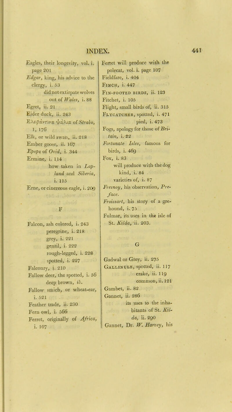 Eagles, their longevity, vol. i. page 201 Edgar, king, his advice to the clergy, i. 53 did not extirpate wolves out of Wales, i. 88 Egret, ii. 21 Eider duck, ii. 243 EXeOsLvtivx vf/aXia of Stralo, IS 176 . Elk, or wild swan, ii. 218 Ember goose, ii. 1 (57 Epops of Ovid, i. 344 Ermine, i. 114 how taken in Lap- land and Siberia, i. 115 Erne, or cinereous eagle, i. 20J5 F Falcon, ash colored, i. 243 peregrine, i. 218 grey, i. 221 gentil, i. 222 rough-legged, i. 228 spotted, i. 227 Falconry, i. 210 Fallow deer, the spotted, i. 56 deep brown, ib. Fallow smich, or wheat-ear, i. 521 Feather trade, ii. 230 Fern owl, i- 566 Ferret, originally of Africa, i. 107 Ferret will produce with the polecat, vol. i. page 107 Fieldfare, i. 404 Finch, i. 447 FtN-FOOTED BIRDS, ii. 123 Fitchet, i. 105 Flight, small birds of, ii. 315 Flycatcher, spotted, i. 471 pied, i. 473 Fogs, apology for those of Bri- tain, i. 22 Fortunate Isles, famous for birds, i. 460. Fox, i. 83 will produce with the dog kind, i. 84 varieties of, i. 87 Fresnoy, his observation, Pre- face. Froissart, lib story of a gre- hound, i. 75 Fulmar, its uses in the isle of St. Kilda,'ii. 203. G Gadwal or Grey, ii. 275 Gallindle, spotted, ii. 117 crake, ii. 119 common, ii. 121 Gambet, ii. 82 Gannet, ii. 286 its uses to the inha- bitants of St. Kil- da, ii. 29O Gannet, Dr. W. Harvey, his