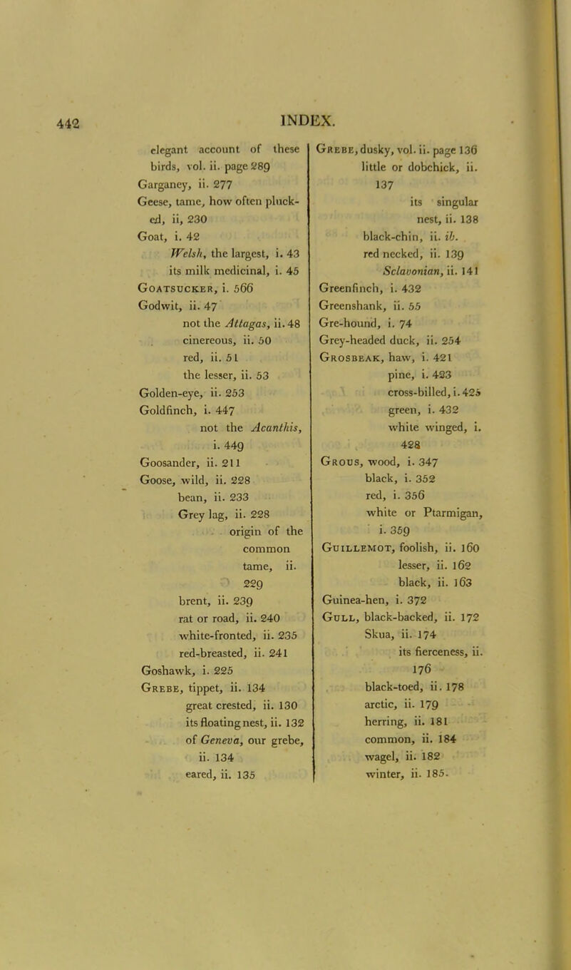 elegant account of these birds, vol. ii. page 289 Garganey, ii. 277 Geese, tame, how often pluck- ed, ii, 230 Goat, i. 42 Welsh, the largest, i. 43 its milk medicinal, i. 45 Goatsucker, i. 566 Godwit, ii. 47 not the Attagas, ii. 48 cinereous, ii. 50 red, ii. 51 the lesser, ii. 53 Golden-eye, ii. 253 Goldfinch, i. 447 not the Acanthis, i. 449 Goosander, ii. 211 Goose, wild, ii. 228 bean, ii. 233 Grey lag, ii. 228 origin of the common tame, ii. 229 brent, ii. 239 rat or road, ii. 240 white-fronted, ii. 235 red-breasted, ii. 241 Goshawk, i. 225 Grebe, tippet, ii. 134 great crested, ii. 130 its floating nest, ii. 132 of Geneva, our grebe, ii. 134 eared, ii. 135 Grebe,dusky, vol. ii. page 136 little or dobchick, ii. 137 its singular nest, ii. 138 black-chin, ii. ib. red necked, ii. 139 Sclavonian, ii. 141 Greenfinch, i. 432 Greenshank, ii. 55 Gre-hound, i. 74 Grey-headed duck, ii. 254 Grosbeak, haw, i. 421 pine, i. 423 cross-billed, i.425 green, i. 432 white winged, i. 428 Grous, wood, i. 347 black, i. 352 red, i. 356 white or Ptarmigan, i. 359 Guillemot, foolish, ii. l60 lesser, ii. 162 black, ii. 163 Guinea-hen, i. 372 Gull, black-backed, ii. 172 Skua, ii. 174 its fierceness, ii. 176 black-toed, ii. 178 arctic, ii. 179 herring, ii. 181 common, ii. 184 wagel, ii. 182 winter, ii. 185.