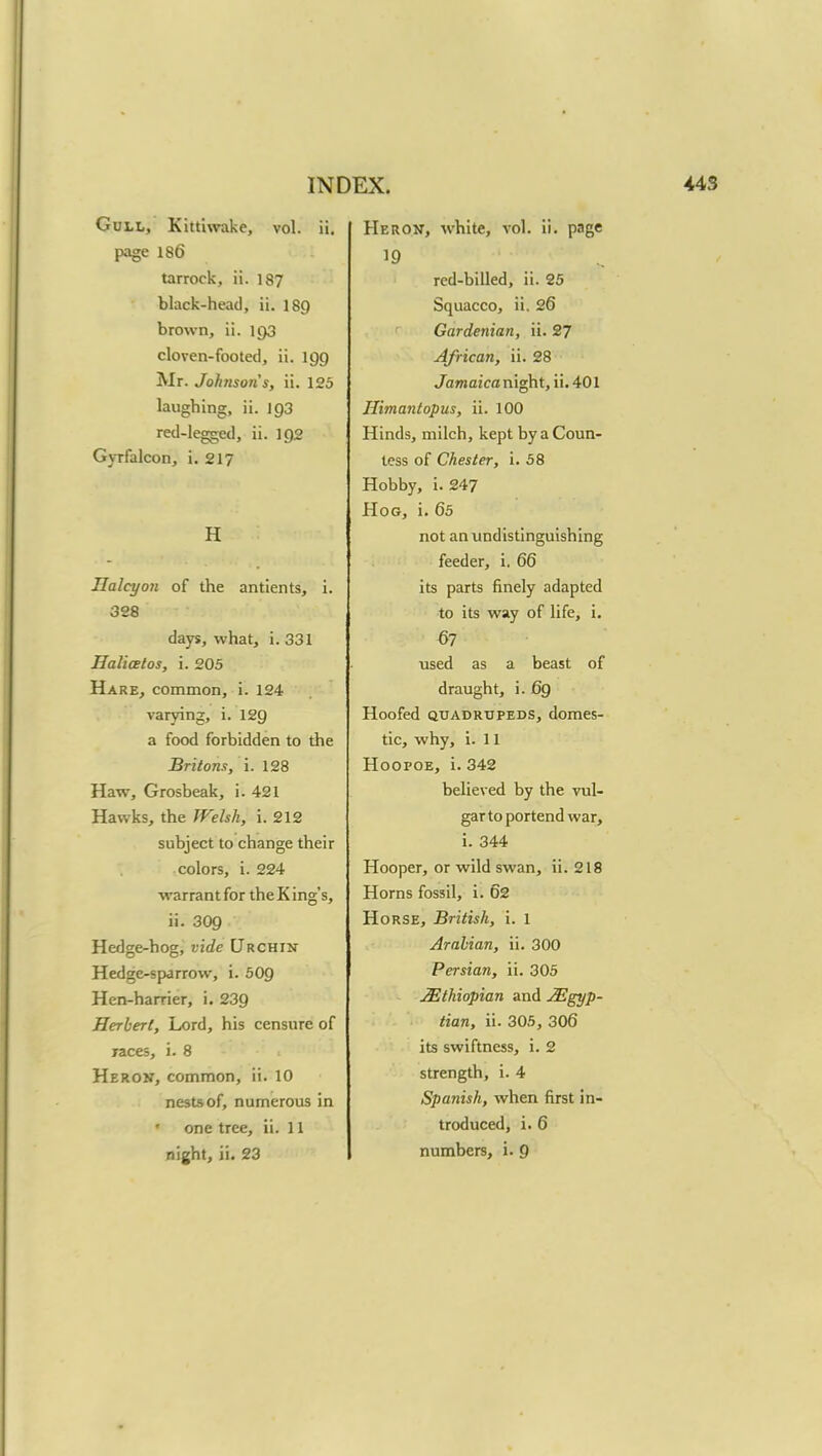 Gull, Kittiwake, vol. ii. page 186 tarrock, ii. 187 black-head, ii. 189 brown, ii. 193 cloven-footed, ii. 199 Mr. Johnsons, ii. 125 laughing, ii. 193 red-legged, ii. 192 Gyrfalcon, i. 217 H Halcyon of the antients, i. 328 days, what, i. 331 Ha licet os, i. 205 Hare, common, i. 124 varying;, i. 129 a food forbidden to the Britons, i. 128 Haw, Grosbeak, i. 421 Hawks, the Welsh, i. 212 subject to change their colors, i. 224 warrant for the King's, ii. 309 Hedge-hog, vide Urchin Hedge-sparrow, i. 509 Hen-harrier, i. 239 Herbert, Lord, his censure of races, i. 8 Heron, common, ii. 10 nests of, numerous in • one tree, ii. 11 night, ii. 23 Heron, white, vol. ii. page red-billed, ii. 25 Squacco, ii. 26 Gardenian, ii. 27 African, ii. 28 Jamaica night, ii. 401 Himantopus, ii. 100 Hinds, milch, kept by a Coun- tess of Chester, i. 58 Hobby, i. 247 Hog, i. 65 not anundistinguishing feeder, i. 66 its parts finely adapted to its way of life, i. 67 used as a beast of draught, i. 69 Hoofed quadrupeds, domes- tic, why, i. 11 Hoopoe, i. 342 believed by the vul- gar to portend war, i. 344 Hooper, or wild swan, ii. 218 Horns fossil, i. 62 Horse, British, i. l Arabian, ii. 300 Persian, ii. 305 Ethiopian and Egyp- tian, ii. 305, 306 its swiftness, i. 2 strength, i. 4 Spanish, when first in- troduced, i. 6 numbers, i. 9