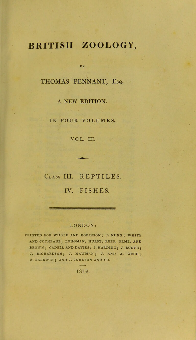 BRITISH ZOOLOGY, BY THOMAS PENNANT, Esq. A NEW EDITION. IN FOUR VOLUMES. VOL. in. Class III. REPTILES. IV. FISHES. LONDON: PRINTED FOR WILKIE AND ROBINSON J J. NUNN J WHITE AND COCHRANEj LONGMAN, HURST, REES, ORME, AND BROWN 3 CADELL AND DAVIES J J.HARDING; J. BOOTH; J. RICHARDSON; J. MAWMAN ; J. AND A. AECH ; R. BALDWIN; AND J. JOHNSON AND CO. J812.