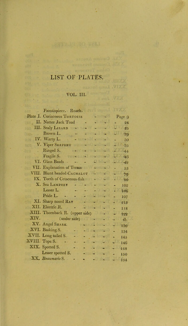 1 VOL. III. Frontispiece, Roach. Hate I. Coriaceous Tortoise - - Page g II. Natter Jack Toad - - . _ 24 in. Scaly Lizard i .... 35 Brown L. - - - - . 'og IV. Warty L. - - . , _ 30 V. Viper Serpent . - . _ 35 Ringed S. 44 Fragile S. - . . . _ .-45 VI. Glass Beads - - - . . .42 VII. Explanation of TerBis - - - 53 VIII. Blunt headed-CACHALOT - >• - 79 IX. Teeth of Cetaceous-fish - - . go X. Sea Lamprey - - - . 102 . Lesser L. - . . _ . i0g Pride L. ------ 107 XI. Sharp nosed Rat - _ . XII. Electric R l,g XIII. Thornback R. (upper side) - - i-gg XIV. (underside) - _ .. XV. Angel Shark - . _ - 130 XVI. Basking S. ^ _ . ^^4. XVIL LongtaiUdS. 145 XVIII. Tope S. - - - ' - . .. 146 XIX. Spotted S.  - - - - 148 Lesser spotted S. - I^q XX. Beaumaris S. - . - - . ]r,4