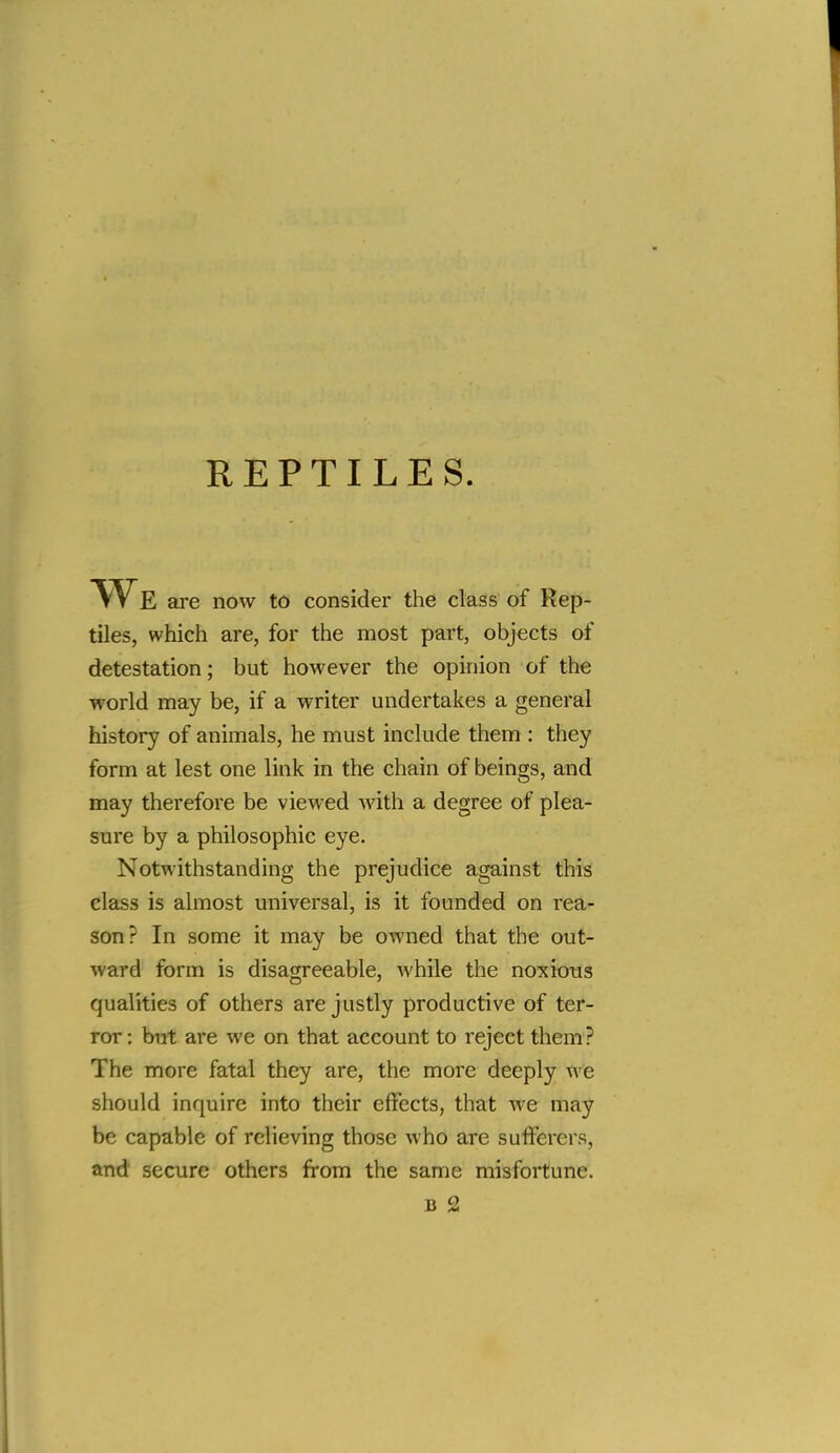 REPTILES. VVe are now to consider the class of Rep- tiles, which are, for the most part, objects of detestation; but however the opinion of the world may be, if a writer undertakes a general history of animals, he must include them : they form at lest one link in the chain of beings, and may therefore be viewed Avith a degree of plea- sure by a philosophic eye. Notwithstanding the prejudice against this class is almost universal, is it founded on rea- son? In some it may be owned that the out- ward form is disagreeable, while the noxious qualities of others are justly productive of ter- ror: but are we on that account to reject them? The more fatal they are, the more deeply we should inquire into their effects, that we may be capable of relieving those who are sufferers, and secure others from the same misfortune.