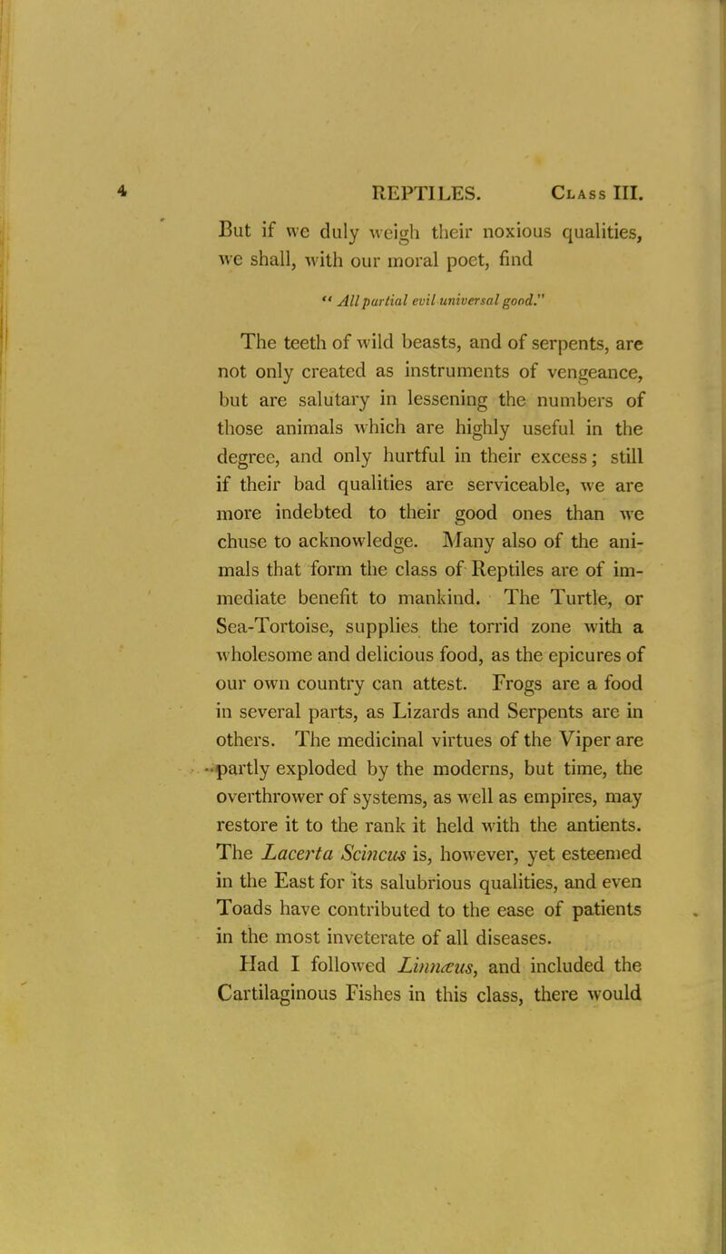 But if we duly weigh their noxious qualities, we shall, with our moral poet, find  All partial evil universal good. The teeth of wild beasts, and of serpents, are not only created as instruments of vengeance, but are salutary in lessening the numbers of those animals w-hich are highly useful in the degree, and only hurtful in their excess; still if their bad qualities are serviceable, we are more indebted to their good ones than we chuse to acknowledge. Many also of the ani- mals that form the class of Reptiles are of im- mediate benefit to mankind. The Turtle, or Sea-Tortoise, supplies the torrid zone with a wholesome and delicious food, as the epicures of our own country can attest. Frogs are a food in several parts, as Lizards and Serpents are in others. The medicinal virtues of the Viper are -partly exploded by the moderns, but time, the overthrower of systems, as w ell as empires, may restore it to the rank it held with the antients. The Lacerta Scmcus is, however, yet esteemed in the East for its salubrious qualities, and even Toads have contributed to the ease of patients in the most inveterate of all diseases. Had I followed Linnaus, and included the Cartilaginous Fishes in this class, there would