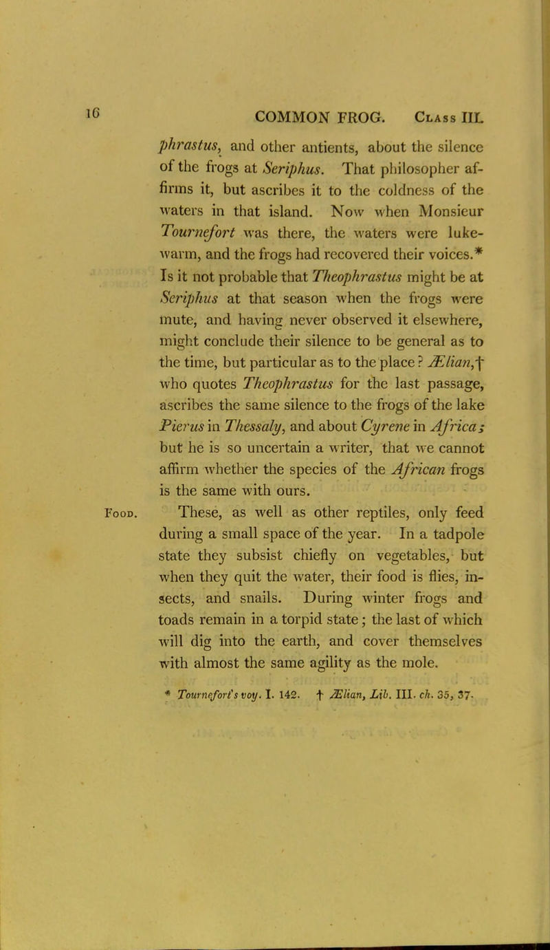 phy^astus, and other antients, about the silence of the frogs at Seriphus. That philosopher af- firms it, but ascribes it to the coldness of the waters in that island. Now when Monsieur Tournefort was there, the waters were luke- warm, and the frogs had recovered their voices.* Is it not probable that Theophrastus might be at Seriphus at that season when the frogs were mute, and having never observed it elsewhere, might conclude their silence to be general as to the time, but particular as to the place ? jElian,-\ who quotes Theophrastus for the last passage, ascribes the same silence to the frogs of the lake Pierus in Thessaly, and about Cyrene in Africa; but he is so uncertain a writer, that we cannot affirm whether the species of the African frogs is the same with ours. Food. These, as well as other reptiles, only feed during a small space of the year. In a tadpole state they subsist chiefly on vegetables, but when they quit the water, their food is flies, in- sects, and snails. During winter frogs and toads remain in a torpid state; the last of which will dig into the earth, and cover themselves with almost the same agility as the mole. ♦ Tourneforis voy. I. 142. f JElian, Lib. III. ch. 35, 37-