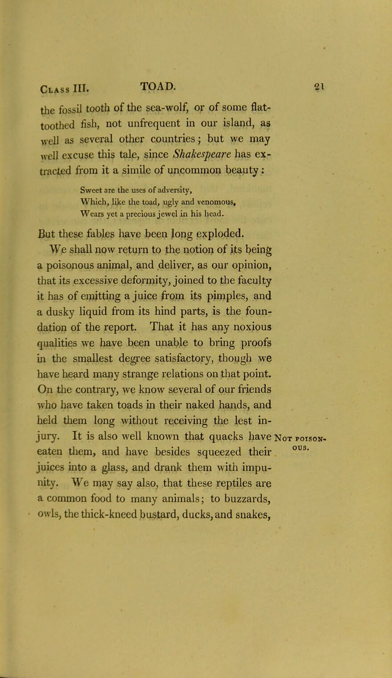 the fossil tooth of the sea-wolf, or of some flat- toothed fish, not unfrequent in our island, as well as several other countries; but we may Avell excuse tliis tale, since Shakespeare has ex- tracted fi'om it a simile of uncommon beauty: Sweet are the uses of adversity. Which, like the toad, ugly and venomous. Wears yet a precious jewel in his head. But these fables have been Jong exploded. We shall now return to the notion of its being a poisonous animal, and deliver, as our opinion, that its excessive deformity, joined to the faculty it has of emitting a juice from its pimples, and a dusky liquid from its hind parts, is the foun- dation of the report. That it has any noxious qualities we have been unable to bring proofs in the smallest degree satisfactory, though we have heard many strange relations on that point. On the contrary, we know several of our friends who have taken toads in their naked hands, and held them long without receiving the lest in- jury. It is also well known that quacks have Not poison- eaten tiiem, and have besides squeezed their. juices into a glass, and drank them with impu- nity. We may say also, that these reptiles are a common food to many animals; to buzzards, owls, the thick-kneed bustard, ducks, and snakes,