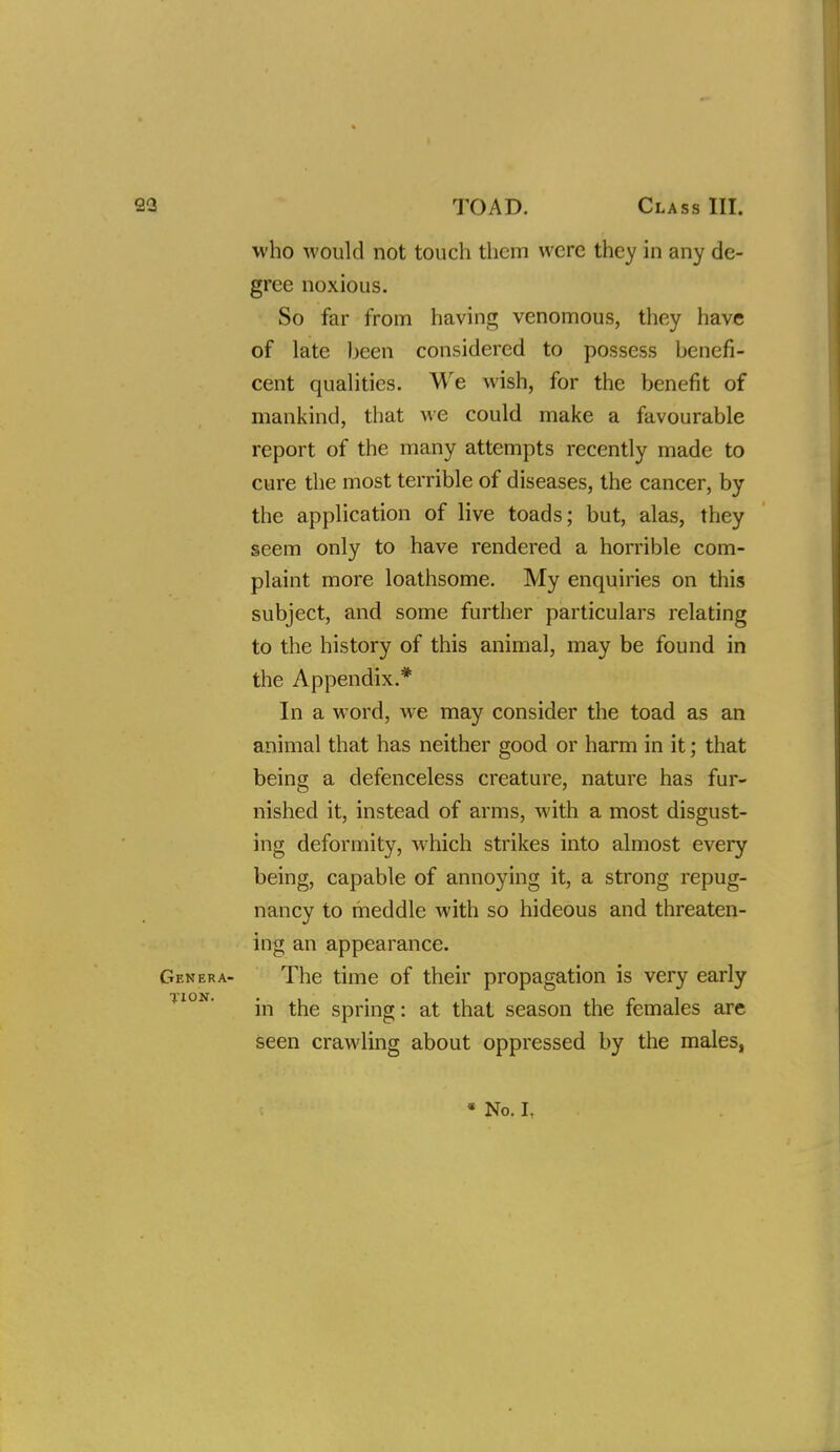 23 TOAD. Class III. who would not touch them were they in any de- gree noxious. So far from having venomous, they have of late been considered to possess benefi- cent qualities. We wish, for the benefit of mankind, that we could make a favourable report of the many attempts recently made to cure the most terrible of diseases, the cancer, by the application of live toads; but, alas, they seem only to have rendered a horrible com- plaint more loathsome. My enquiries on this subject, and some further particulars relating to the history of this animal, may be found in the Appendix.* In a word, we may consider the toad as an animal that has neither good or harm in it; that being a defenceless creature, nature has fur- nished it, instead of arms, with a most disgust- ing deformity, which strikes into almost every being, capable of annoying it, a strong repug- nancy to meddle with so hideous and threaten- ing an appearance. Genera- The time of their propagation is very early in the spring: at that season the females are seen crawling about oppressed by the males, * No. I.