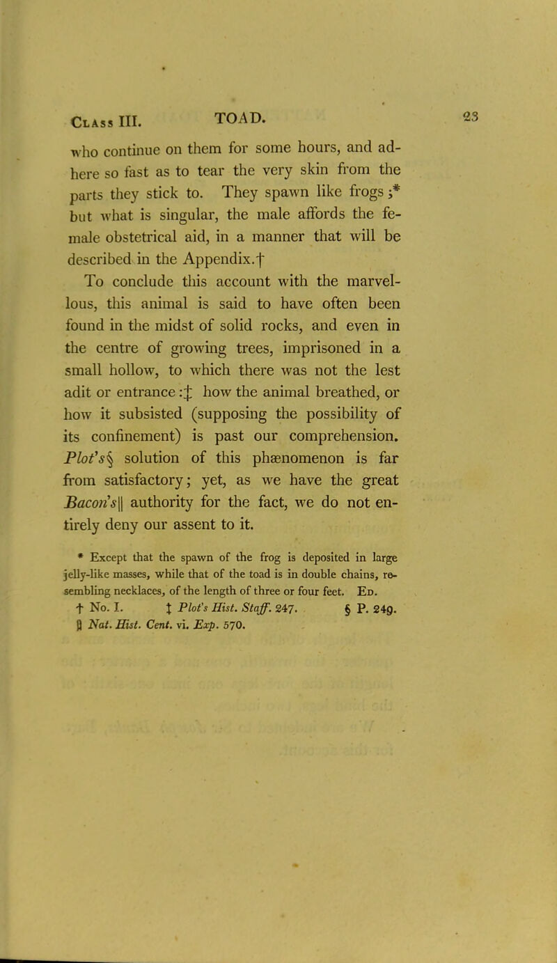 who continue on them for some hours, and ad- here so fast as to tear the very skin from the parts they stick to. They spawn like frogs j* but what is singular, the male affords the fe- male obstetrical aid, in a manner that will be described in the Appendix.f To conclude this account with the marvel- lous, this animal is said to have often been found in the midst of solid rocks, and even in the centre of growing trees, imprisoned in a small hollow, to which there was not the lest adit or entrance: J how the animal breathed, or how it subsisted (supposing the possibility of its confinement) is past our comprehension. Plofs^ solution of this phasnomenon is far from satisfactory; yet, as we have the great Baco}is\\ authority for the fact, we do not en- tirely deny our assent to it. • Except that the spawn of the frog is deposited in large jelly-like masses, while that of the toad is in double chains, ro- sembling necklaces, of the length of three or four feet. Ed. t No. I. X P^ot'^ Hist. Staff. 247. § P. 249. Q Nat. Hist. Cent. vi. Exp. 570.