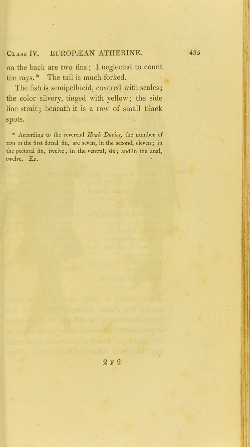 on the back are two fins; I neglected to count the rays.* The tail is much forked. The fish is semipellucid, covered with scales; the color silvery, tinged with yellow; the side line strait; beneath it is a row of small black spots. * According to the reverend Hugh Davies, the number of rays in the first dorsal fin, are seven, in the second, eleven; in the pectoral fin, twelve; in the ventral, six3 and in the anal, twelve. Ed. 2 F 2