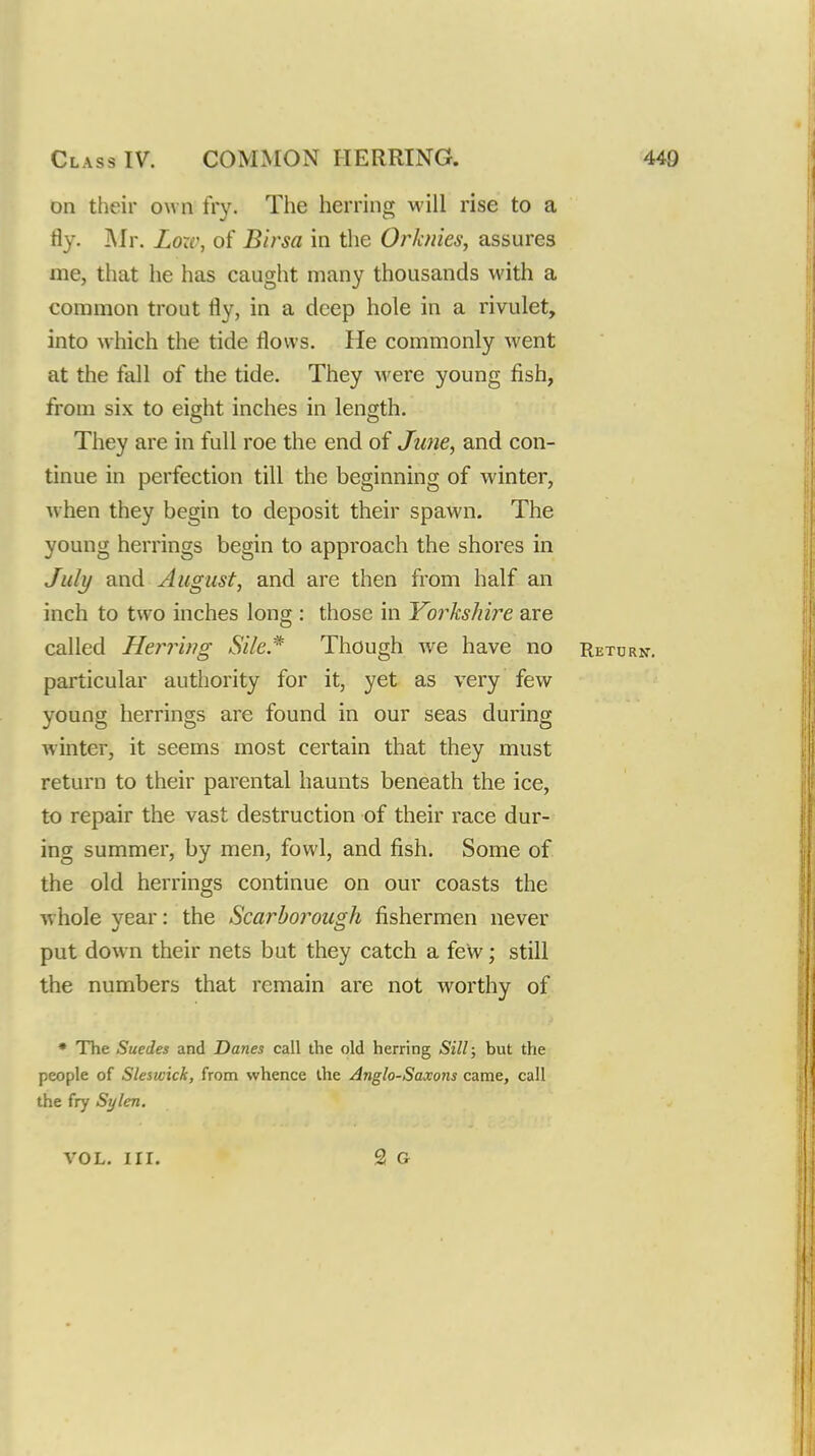 on their own fry. The herring will rise to a fly. i\Jr. Loxv, of Birsa in the Orhiies, assures me, that he has caught many thousands with a common trout fly, in a deep hole in a rivulet, into which the tide flows. He commonly went at the fall of the tide. They were young fish, from six to eight inches in length. They are in full roe the end of Jime, and con- tinue in perfection till the beginning of winter, when they begin to deposit their spawn. The young herrings begin to appi'oach the shores in Juli/ and August, and are then from half an inch to two inches long : those in Yorkshire are called He}'rb?g aSV/c* Though w^e have no Return-. particular authority for it, yet as very few young herrings are found in our seas during winter, it seems most certain that they must return to their parental haunts beneath the ice, to repair the vast destruction of their race dur- ing summer, by men, fowl, and fish. Some of the old herrings continue on our coasts the whole year: the Scarborough fishermen never put down their nets but they catch a few; still the numbers that remain are not worthy of • The Suedes and Danes call the old herring Sill; but the people of Sleswick, from whence the Anglo-Saxons came, call the fry Sylen. VOL. nr.