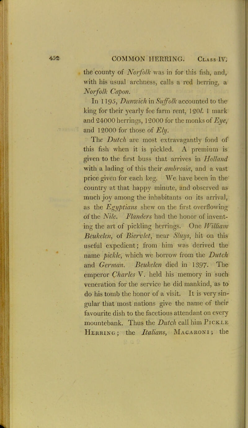 the county of Norfolk was in for this fish, and, with his usual archness, calls a red herring, a Norfolk Capon. In 119-5, Dunxvich in Suffolk accounted to the king for their yearly fee farm rent, 120/. 1 mark and 24000 herrings, 12000 for the monks of Eye, and 12000 for those of Ely. The Dutch are most extravagantly fond of this fish when it is pickled, A premium is given to the first buss that arrives in Holland with a lading of this their ambrosia, and a vast price given for each keg. We have been m the country at that happy minute, and observed as much joy among the inhabitants on its arrival, as the Egyptians shew on the first overflowing of the Nile. Flanders had the honor of invent- ing the art of pickling herrings. One William Beukelen, of Biervlet, near Sluys, hit on this useful expedient; from him was derived the name pickle, which we borrow from the Dutch and German. Beukelen died in 1397- The emperor Charles V. held his memory in such veneration for the service he did mankind, as to do his tomb the honor of a visit. It is very sin- gular that most nations give the name of their favourite dish to the facetious attendant on every mountebank. Thus the Dutch call him Pickle Herring; the Italians, Macaroni; the