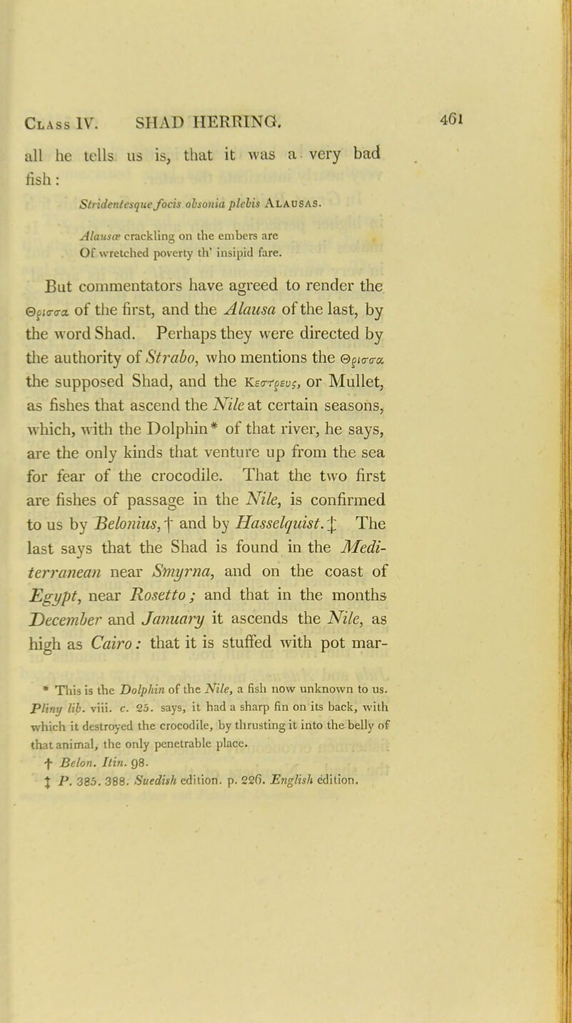 all he tells us is, that it was a- very bad fish: Slridentesque focis ohsonia plelis Alahsas. Alauscp crackling on the embers are Of wretched poverty th' insipid fare. But commentators have agreed to render the ©pjcro-a of the first, and the Alausa of the last, by the word Shad. Perhaps they were directed by the authority of Strabo, who mentions the ©fjo-o-a the supposed Shad, and the Keo-ffEuj, or Mullet, as fishes that ascend the Nile at certain seasons, which, with the Dolphin* of that river, he says, are the only kinds that venture up from the sea for fear of the crocodile. That the two first are fishes of passage in the Nile, is confirmed to us by Beloniiis, f and by Hasselqiiist. J The last says that the Shad is found in the Medi- terranean near Smyrna, and on the coast of Egypt, near Rosetto; and that in the months December and January it ascends the Nile, as high as Cairo: that it is stuffed with pot mar- * This is the Dolphin of the Nile, a fish now unknown to us. Pliny lib. viii. c. 25. says, it had a sharp fin on its back, with which it destroyed the crocodile, by thrusting it into the belly of that animal, the only penetrable place. f Belon. Itin. 98.