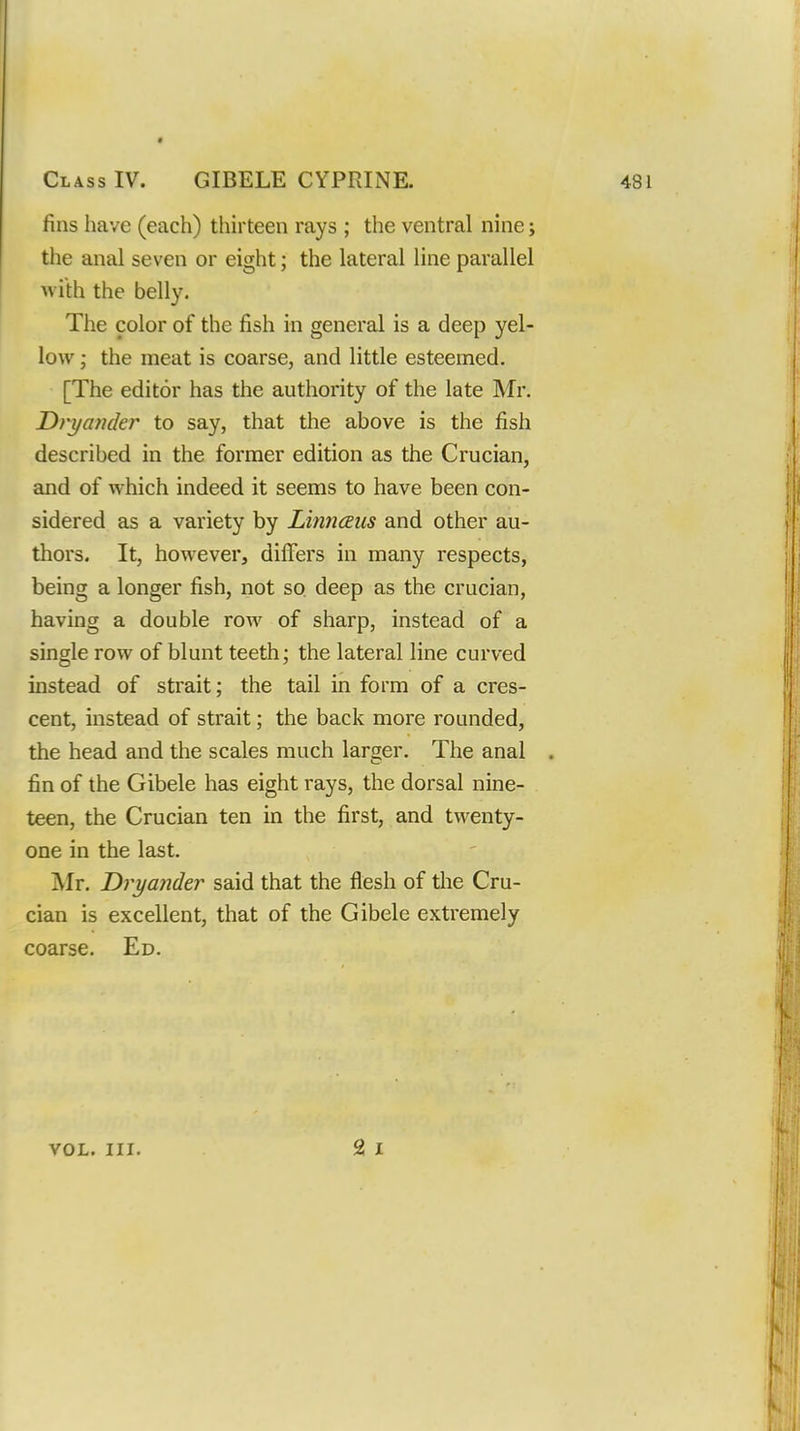 fins have (each) thirteen rays ; the ventral nine; the anal seven or eight; the lateral line parallel with the belly. The color of the fish in general is a deep yel- low ; the meat is coarse, and little esteemed. [The editor has the authority of the late Mr. Dvyamkr to say, that the above is the fish described in the former edition as the Crucian, and of which indeed it seems to have been con- sidered as a variety by Linn(2us and other au- thors. It, however, differs in many respects, being a longer fish, not so deep as the crucian, having a double row of sharp, instead of a single row of blunt teeth; the lateral line curved instead of strait; the tail in form of a cres- cent, instead of strait; the back more rounded, the head and the scales much larger. The anal fin of the Gibele has eight rays, the dorsal nine- teen, the Crucian ten in the first, and twenty- one in the last. Mr. Dryander said that the flesh of the Cru- cian is excellent, that of the Gibele extremely coarse. Ed.