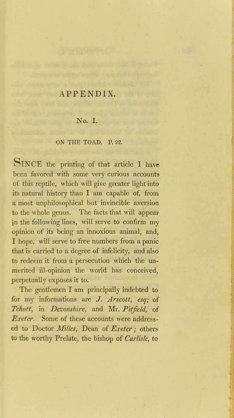 No. 1. ON THE TOAD. P. 22. Since the printing of that article I have been favored with some very curious accounts of this reptile, which will give greater light into its natural history than I am capable of, from a most unphilosophical but invincible aversion to the whole genus. The facts that will appear in the following lines, will serve to confirm my opinion of its being an innoxious animal, and, I hope, will serve to free numbers from a panic that is carried to a degree of infelicity, and also to redeem it from a persecution which the un- merited ill-opinion the world has conceived, perpetually exposes it to. The gentlemen I am principally indebted to for my informations are J. Arscott, esq; of Tehott, in Devonshirey and Mr. Pitfield, of Exeter. Some of these accounts were address- ed to Doctor Milks, Dean of Exeter; others to the worthy Prelate, the bishop of Carlisle, to