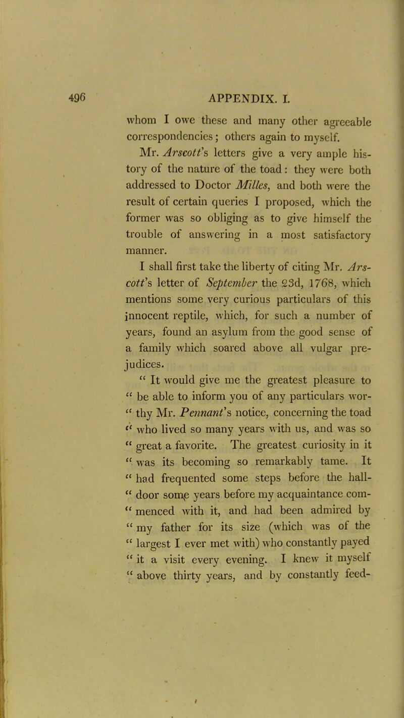 whom I owe these and many other agreeable correspondencies; others again to myself. Mr. Arscotfs letters give a very ample his- tory of the nature of the toad: they were both addressed to Doctor Milks, and both were the result of certain queries I proposed, which the former was so obliging as to give himself the trouble of answering in a most satisfactory manner. I shall first take the liberty of citing Mr. Ars- cotfs letter of September the 23d, 1768, which mentions some very curious particulars of this innocent reptile, which, for such a number of years, found an asylum from the good sense of a family which soared above all vulgar pre- judices.  It would give me the greatest pleasure to  be able to inform you of any particulars wor-  thy Mr. Pennant's notice, concerning the toad *' who lived so many years with us, and was so  great a favorite. The greatest curiosity in it  was its becoming so remarkably tame. It  had frequented some steps before the hall-  door somp years before my acquaintance com-  menced Avith it, and had been admired by  my father for its size (which was of the  largest I ever met with) who constantly payed  it a visit every evening. I knew it myself  above thirty years, and by constantly feed-