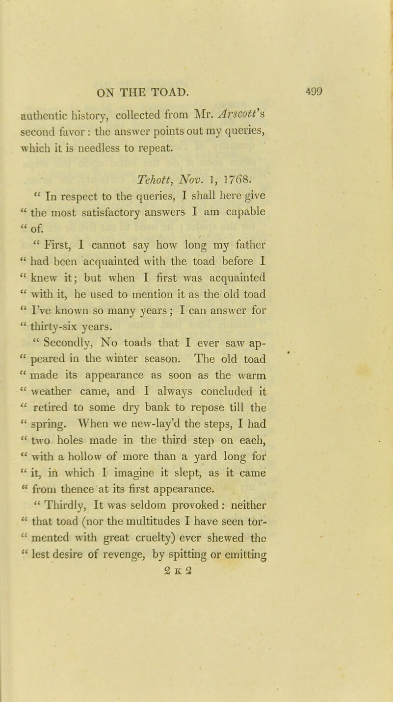 authentic history, collected from Mr. Arscott's second favor: the answer points out my queries, which it is needless to repeat. Tehoft, Nov. 1, 1768.  In respect to the queries, I shall here give  the most satisfactory answers I am capable  of.  First, I cannot say how long my father  had been acquainted with the toad before I  knew it; but when I first was acquainted  with it, he used to mention it as the old toad *' I've known so many years; I can answer for  thirty-six years.  Secondly, No toads that I ever saAv ap-  peared in the winter season. The old toad  made its appearance as soon as the warm  weather came, and I always concluded it  retired to some dry bank to repose till the  spring. When we new-lay'd the steps, I had  two holes made in the third step on each,  with a hollow of more than a yard long for  it, in which I imagine it slept, as it came  from thence at its first appearance.  Thirdly, It was seldom provoked: neither  that toad (nor the multitudes I have seen tor-  men ted with great cruelty) ever shewed the  lest desire of revenge, by spitting or emitting