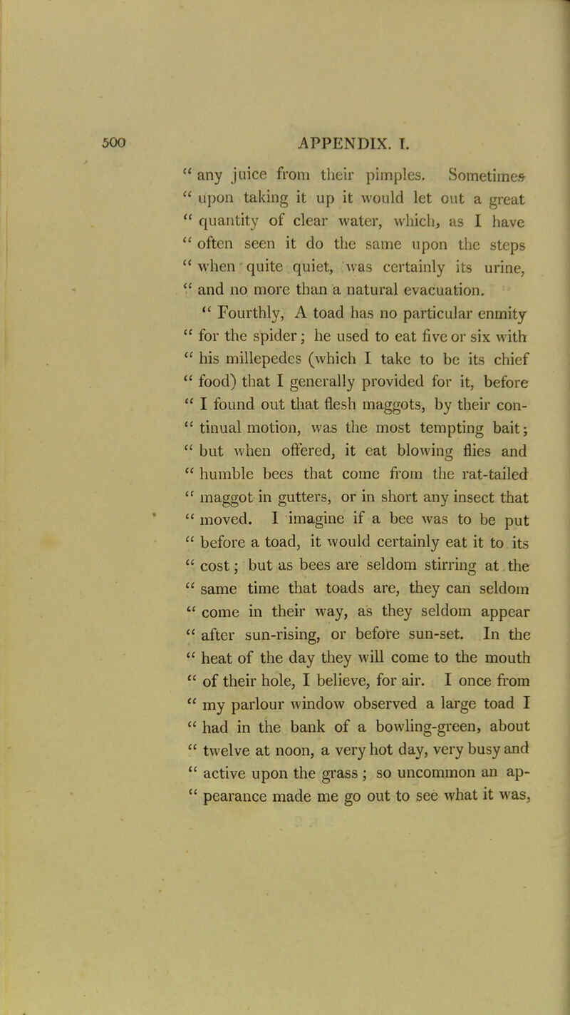  any juice from their pimples. Sometimes  upon taking it up it would let out a great  quantity of clear water, which, as I have  often seen it do the same upon the steps  when' quite quiet, was certainly its urine,  and no more than a natural evacuation.  Fourthly, A toad has no particular enmity  for the spider; he used to eat five or six with  his millepedes (which I take to be its chief  food) that I generally provided for it, before  I found out that flesh maggots, by their con-  tinual motion, was the most tempting bait;  but when offered, it eat blowing flies and  humble bees that come from the rat-tailed  maggot in gutters, or in short any insect that  moved. I imagine if a bee was to be put  before a toad, it would certainly eat it to its  cost; but as bees are seldom stirring at the  same time that toads are, they can seldom  come in their way, as they seldom appear  after sun-rising, or before sun-set. In the  heat of the day they will come to the mouth  of their hole, I believe, for air. I once from  my parlour window observed a large toad I  had in the bank of a bowling-green, about  twelve at noon, a very hot day, very busy and  active upon the grass ; so uncommon an ap-  pearance made me go out to see what it was,