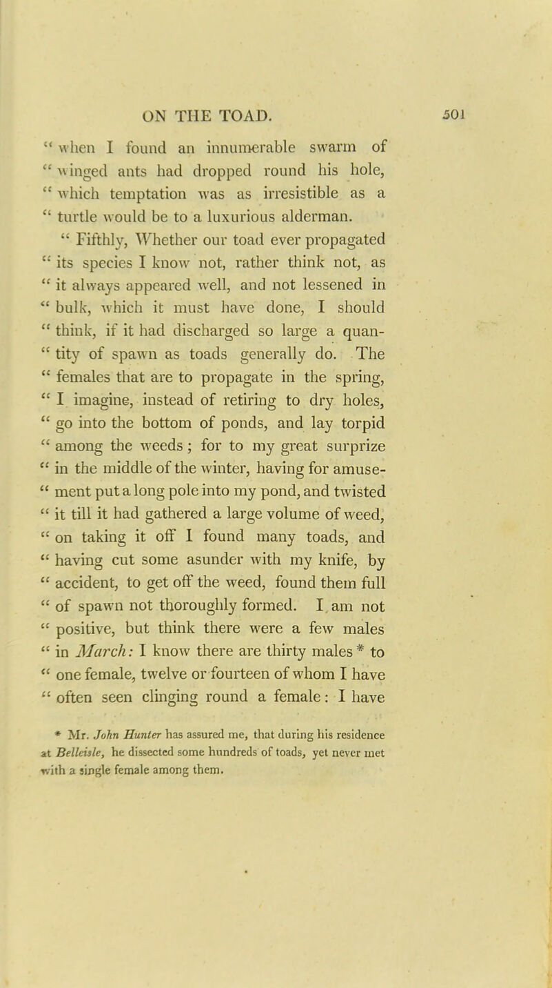  when I found an innumerable swarm of  w inged ants had dropped round his hole,  which temptation was as irresistible as a  turtle would be to a luxurious alderman.  Fifthly, Whether our toad ever propagated  its species I know not, rather think not, as  it always appeared well, and not lessened in bulk, which it must have done, I should  think, if it had discharged so large a quan-  tity of spawn as toads generally do. The  females that are to propagate in the spring,  I imagine, instead of retiring to dry holes,  go into the bottom of ponds, and lay torpid  among the weeds; for to my great surprize  in the middle of the winter, having for amuse-  ment put a long pole into my pond, and twisted  it till it had gathered a large volume of weed,  on taking it off 1 found many toads, and  having cut some asunder Avith my knife, by  accident, to get off the weed, found them full  of spawn not thoroughly formed. I. am not  positive, but think there were a few males  in March: I know there are thirty males * to  one female, twelve or fourteen of whom I have often seen clinging round a female: I have ♦ Mr. John Hunter has assured me, that during his residence at Belleisle, he dissected some hundreds of toads, yet never met Tvith a single female among them.