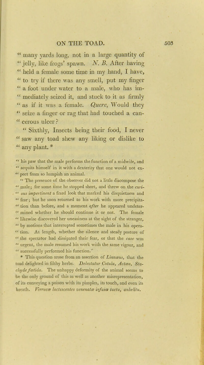 many yai'ds long, not in a large quantity of  jelly, like frogs' spawn. N. B. After having  held a female some time in my hand, I have,  to try if there was any smell, put my finger *' a foot under water to a male, Avho has im-  mediately seized it, and stuck to it as firmly  as if it was a female. Qiiere, Would they *' seize a finger or rag that had touched a can-  cerous ulcer ?  Sixthly, Insects being their food, I never  saw any toad shew any liking or dislike to  any plant. *  his paw that the male performs the function of a midwife, and  acquits himself in it with a dexterity that one would not ex- pect from so lumpish an animal.  The presence of the observer did not a little discompose the  male J for some time he stopped short, and threw on the curi-  ous impertinent a fixed look that marked his disquietuess and  fear; but he soon returned to his work with more precipita- ** tion than before, and a moment after he appeared undeter-  mined whether he should continue it or not. The female  likewise discovered her uneasiness at the sight of the stranger,  by motions that interrupted sometimes the male in his opera-  tion. At length, whether the silence and steady posture of  the spectator had dissipated their fear, or that the case was  urgent, the male resumed his work with the same vigour, and  successfully performed his function. * This question arose from an assertion of Linnaeus, that the toad delighted in filthy herbs. Delectatur Cotula, Actcea, Sta- chydefcBtida. The unhappy deformity of the animal seems to be the only ground of this as well as another misrepresentation, of its conveying a poison with its pimples, its touch, and even its breath. Verrucce lactescentes venenata infuses taclu, anhelilu.