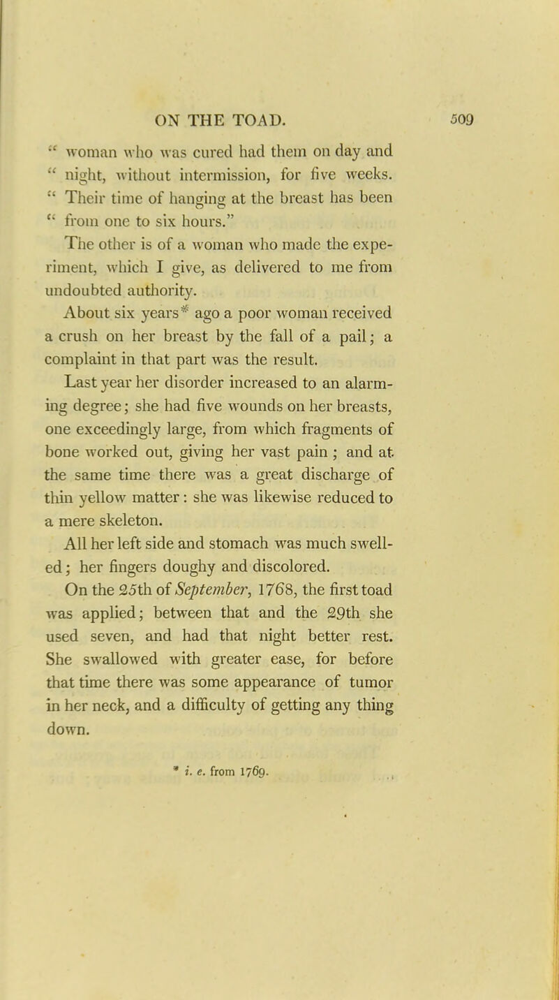 woman who was cured had thein on day and  night, witliout intermission, for five weeks.  Their time of hanging; at the breast has been  from one to six hours. The other is of a woman who made the expe- riment, which I give, as delivered to me from undoubted autliority. About six years* ago a poor woman received a crush on her breast by the fall of a pail; a complaint in that part was the result. Last year her disorder increased to an alarm- ing degree; she had five wounds on her breasts, one exceedingly large, from which fi-agments of bone worked out, giving her vast pain ; and at the same time there was a great discharge of thin yellow matter: she was likewise reduced to a mere skeleton. All her left side and stomach was much swell- ed ; her fingers doughy and discolored. On the 25th of September, 1768, the first toad was applied; between that and the 29th she used seven, and had that night better rest. She swallowed with greater ease, for before that time there was some appearance of tumor in her neck, and a difficulty of getting any thing down.