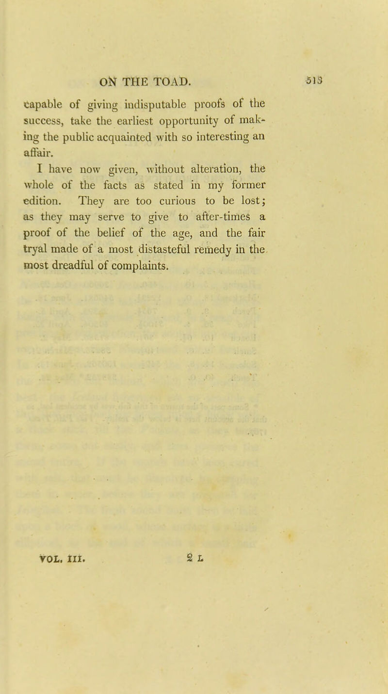 capable of giving indisputable proofs of the success, take the earliest opportunity of mak- ing the public acquainted with so interesting an affair. I have now given, without alteration, the whole of the facts as stated in my former edition. They are too curious to be lost; as they may serve to give to after-times a proof of the belief of the age, and the fair tryal made of a most distasteful remedy in the most dreadful of complaints. VOL. Hi.