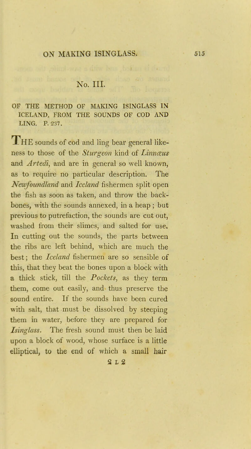 No. III. OF THE METHOD OF MAKING ISINGLASS IN ICELAND, FROM THE SOUNDS OF COD AND LING. P. 237. The sounds of cod and ling bear general like- ness to those of the Sturgeon kind of Linnceus and Artedi, and are in general so well known, as to require no particular description. The Newfoundland and Iceland fishermen split open the fish as soon as taken, and throw the back- bones, with the sounds annexed, in a heap ; but previous to putrefaction, the sounds are cut out, washed from their slimes, and salted for use. In cutting out the sounds, the parts between the ribs are left behind, which are much the best; the Iceland fishermen are so sensible of this, that they beat the bones upon a block with a thick stick, till the Pockets, as they term them, come out easily, and thus preserve the sound entire. If the sounds have been cured with salt, that must be dissolved by steeping them in water, before they are prepared for Isinglass. The fresh sound must then be laid upon a block of wood, whose surface is a little elliptical, to the end of which a small hair S L 2