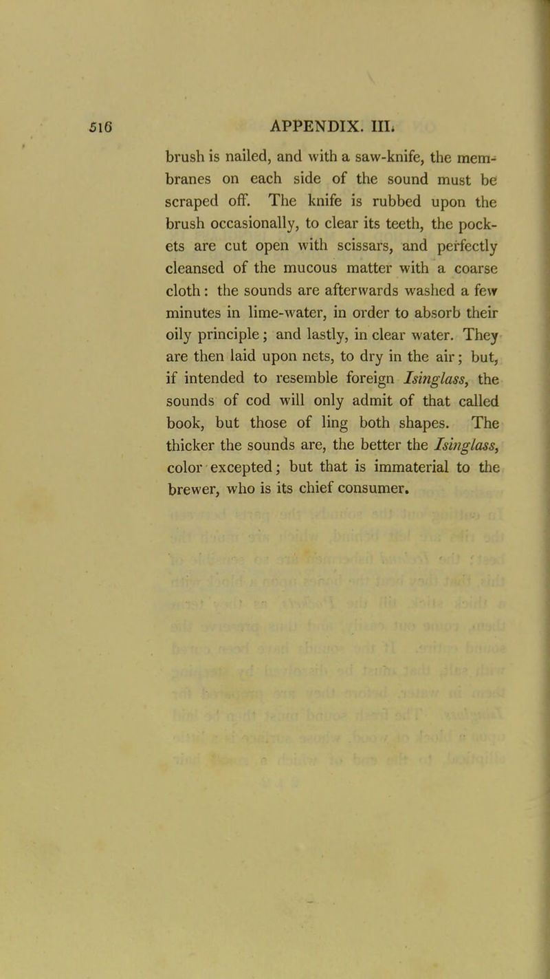 brush is nailed, and with a saw-knife, the mem- branes on each side of the sound must be scraped off. The knife is rubbed upon the brush occasionally, to clear its teeth, the pock- ets are cut open with scissars, and perfectly cleansed of the mucous matter with a coarse cloth: the sounds are afterwards washed a few minutes in lime-water, in order to absorb their oily principle; and lastly, in clear water. They are then laid upon nets, to dry in the air; but, if intended to resemble foreign Isinglass^ the sounds of cod will only admit of that called book, but those of ling both shapes. The thicker the sounds are, the better the Isinglass, color excepted; but that is immaterial to the brewer, who is its chief consumer.