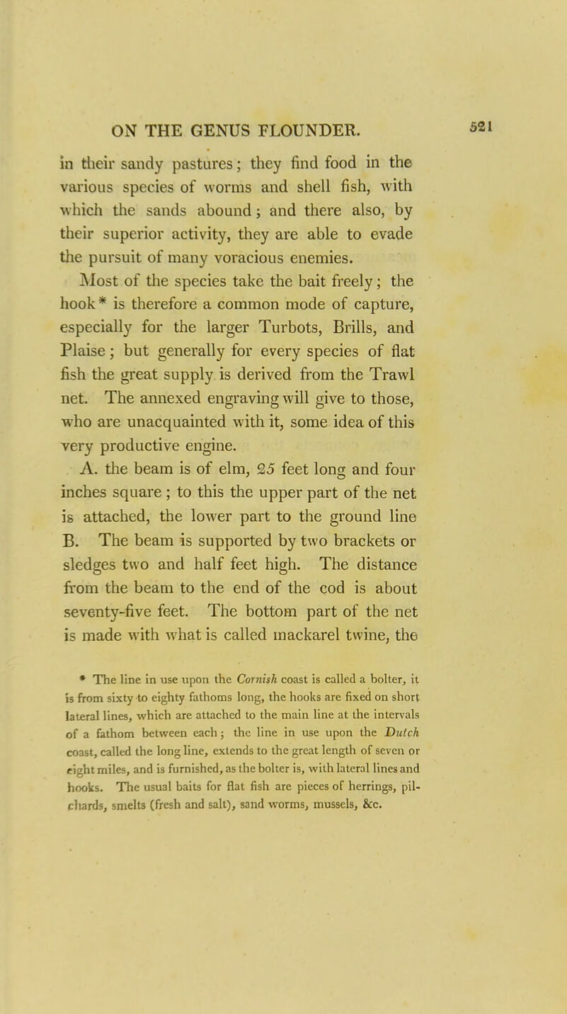 in tlieir sandy pastures; they find food in the various species of worms and shell fish, with ■which the sands abound; and there also, by their superior activity, they are able to evade the pursuit of many voracious enemies. ]\Iost of the species take the bait freely; the hook* is therefore a common mode of capture, especially for the larger Turbots, Brills, and Plaise; but generally for every species of flat fish the great supply is derived from the Trawl net. The annexed engraving will give to those, who are unacquainted with it, some idea of this very productive engine. A. tlie beam is of elm, £5 feet long and four inches square ; to this the upper part of the net is attached, the lower part to the ground line B. The beam is supported by two brackets or sledges two and half feet high. The distance from the beam to the end of the cod is about seventy-five feet. The bottom part of the net is made with what is called mackarel twine, the • The line in use upon the Cornish coast is called a bolter, it is from sixty to eighty fathoms long, the hooks are fixed on short lateral lines, which are attached to the main line at the intervals of a fathom between each; the line in use upon the Dulch coast, called the long line, extends to the great length of seven or eight miles, and is furnished, as the bolter is, with lateral lines and hooks. The usual baits for flat fish are pieces of herrings, pil- chards, smelts (fresh and salt), sand worms, mussels, &c.