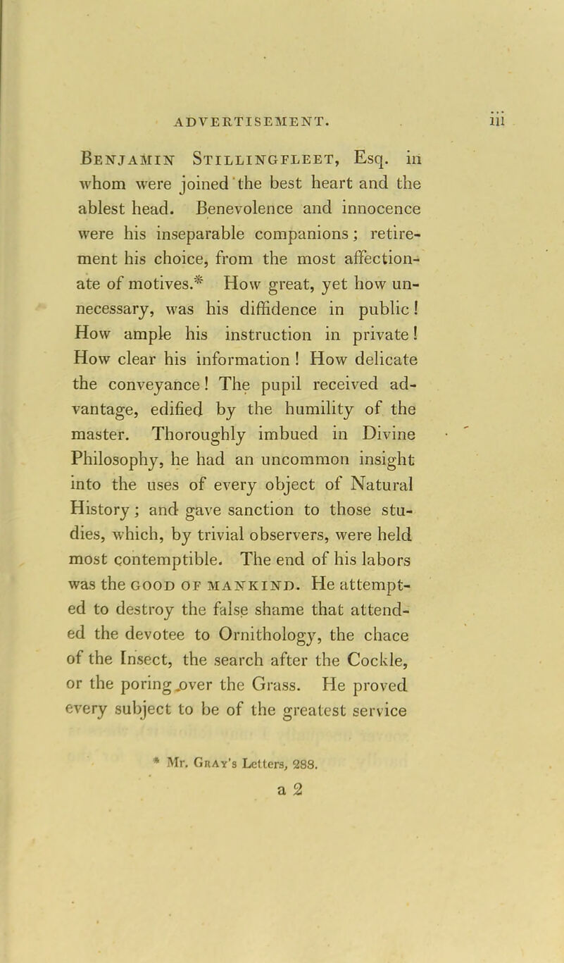 Benjamin Stillingfleet, Esq. in whom were joined the best heart and the ablest head. Benevolence and innocence were his inseparable companions; retire- ment his choice, from the most affection- ate of motives.* How great, yet how un- necessary, was his diffidence in public! How ample his instruction in private! How clear his information ! How delicate the conveyance! The pupil received ad- vantage, edified by the humility of the master. Thoroughly imbued in Divine Philosophy, he had an uncommon insight into the uses of every object of Natural History; and gave sanction to those stu- dies, which, by trivial observers, were held most contemptible. The end of his labors was the good of mankind. He attempt- ed to destroy the false shame that attend- ed the devotee to Ornithology, the chace of the Insect, the search after the Cockle, or the poring .over the Grass. He proved every subject to be of the greatest service * Mr. Gray's Letters, 288.