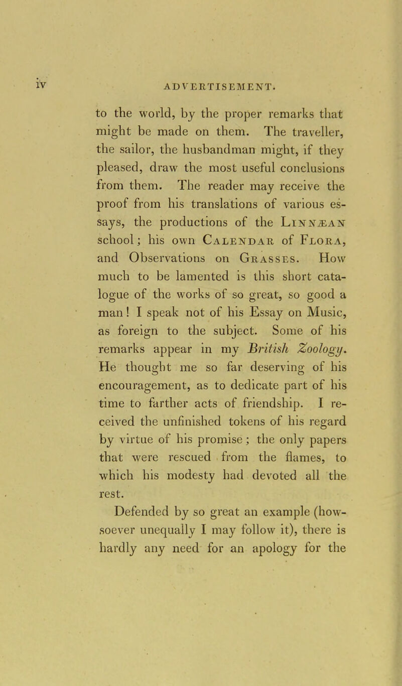 to the world, by the proper remarks that might be made on them. The traveller, the sailor, the husbandman might, if they pleased, draw the most useful conclusions from them. The reader may receive the proof from his translations of various es- says, the productions of the Linn^an school; his own Calendar of Flora, and Observations on Grasses. How much to be lamented is this short cata- logue of the works of so great, so good a man! I speak not of his Essay on Music, as foreign to the subject. Some of his remarks appear in my British Zoology. He thought me so far deserving of his encouragement, as to dedicate part of his time to farther acts of friendship. I re- ceived the unfinished tokens of his regard by virtue of his promise; the only papers that were rescued from the flames, to which his modesty had devoted all the rest. Defended by so great an example (how- soever unequally I may follow it), there is hardly any need for an apology for the