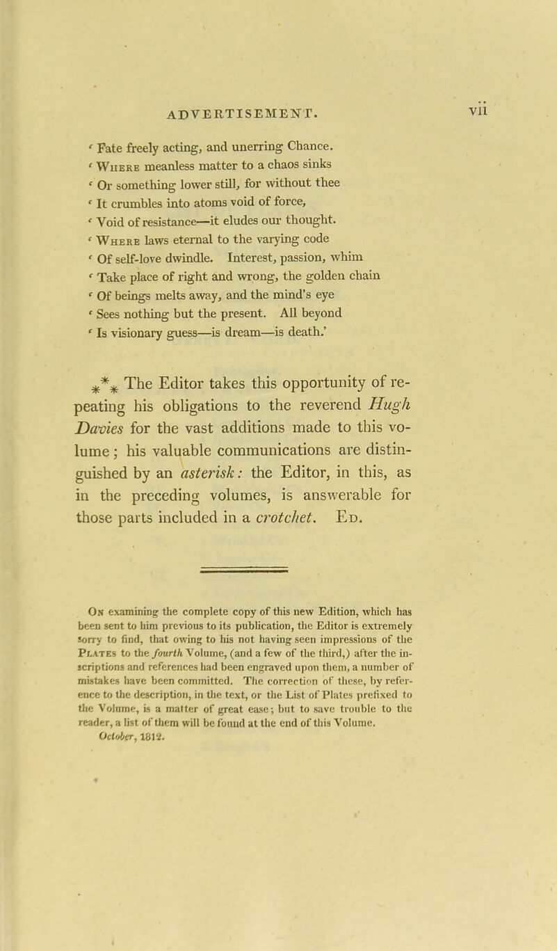 Vll ' Fate freely acting, and unerring Chance. « Where meanless matter to a chaos sinks « Or something lower still, for without thee ' It crumbles into atoms void of force, ' Void of resistance—it eludes our thought. ' Where laws eternal to the varying code ' Of self-love dwindle. Interest, passion, whim ' Take place of right and wrong, the golden chain ' Of beings melts away, and the mind's eye ' Sees nothing but the present. All beyond ' Is visionary guess—is dream—is death.' The Editor takes this opportunity of re- peating his obligations to the reverend Hugh Dames for the vast additions made to this vo- lume ; his valuable communications are distin- guished by an asterisk: the Editor, in this, as in the preceding volumes, is answerable for those parts included in a crotchet. Ed. On examining the complete copy of this new Edition, which has been sent to him previous to its publication, the Editor is extremely sorry to find, that owing to his not having seen impressions of the Plates to the fourth Volume, (and a few of the third,) after the in- scriptions and references had been engraved upon them, a number of mistakes have been committed. The correction of these, by refer- ence to the description, in the text, or the List of Plates prefixed to the Volume, is a matter of great ease; but to save trouble to the reader, a list of them will be found at the end of this Volume. October, 1812.