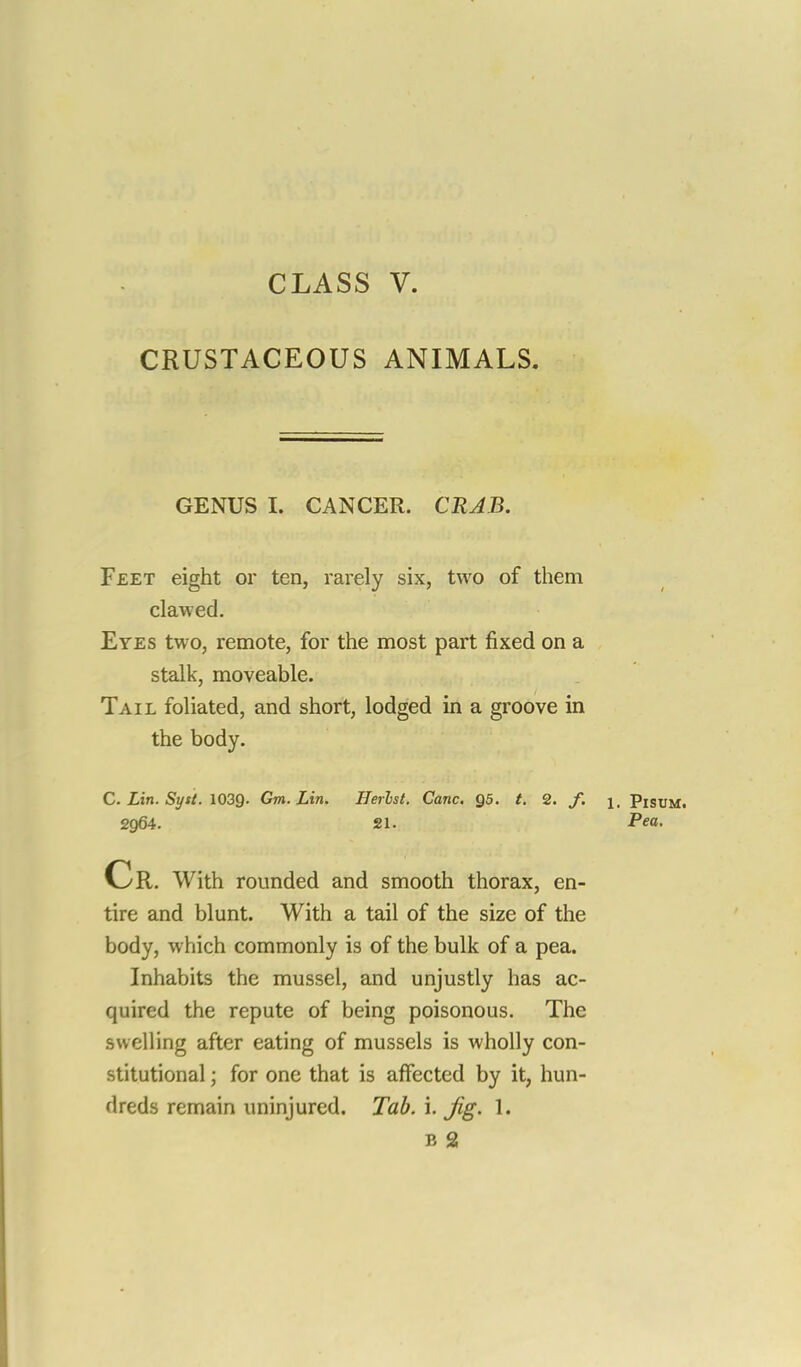 CLASS V. CRUSTACEOUS ANIMALS. GENUS I. CANCER. CRAB. Feet eight or ten, rarely six, two of them clawed. Eyes two, remote, for the most part fixed on a stalk, moveable. Tail foliated, and short, lodged in a groove in the body. C. Lin. Syst. 103Q. Gm. Lin. Herbst. Cane. Q5. t. 2. /. \, Pisum. 2964. 21. Pea. Cr. With rounded and smooth thorax, en- tire and blunt. With a tail of the size of the body, which commonly is of the bulk of a pea. Inhabits the mussel, and unjustly has ac- quired the repute of being poisonous. The swelling after eating of mussels is wholly con- stitutional ; for one that is affected by it, hun- dreds remain uninjured. Tab. i. Jig. 1.