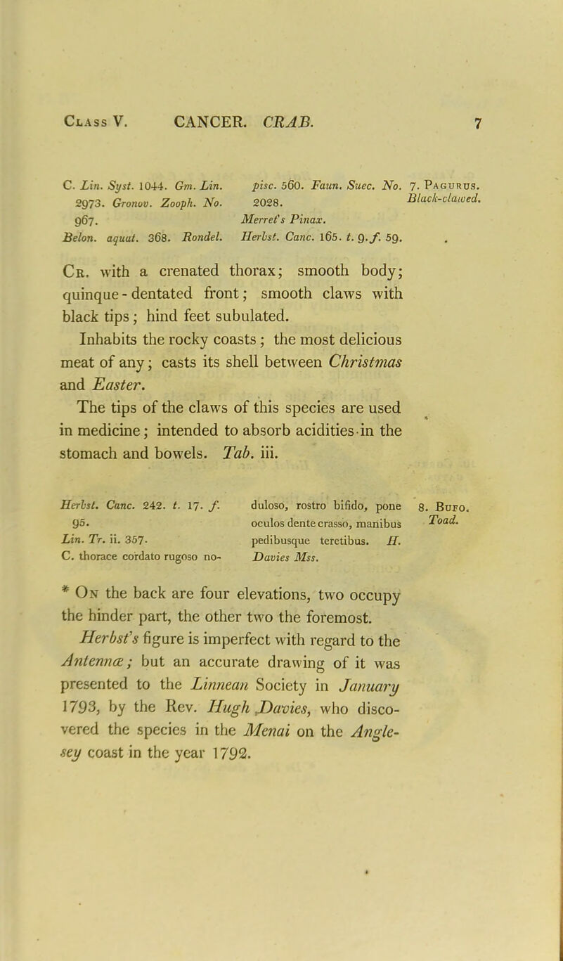 C. Lin. Syst. 1044. Gm. Lin. pise. 560. Faun. Suec. No. 7- Pagurus. 2973. Gronov. Zooph. No. 2028. Black-clawed. 967. Merrefs Pinax. Belon. aquat. 368. Rondel. Herbst. Cane. 165. t. Q.f. 5Q. Cr. with a crenated thorax; smooth body; quinque - dentated front; smooth claws with black tips; hind feet subulated. Inhabits the rocky coasts; the most delicious meat of any; casts its shell between Christmas and Easter. The tips of the claws of this species are used in medicine; intended to absorb acidities in the stomach and bowels. Tab. iii. Herlsl. Cane. 242. t. 17. /. go. Lin. Tt. ii. 357- C. thorace co'rdato rugoso no- duloso, rostro bifido, pone 8. Bufo. oculos dente crasso, manibus Toad. pedibusque teretibus. H. Davies Mss. * On the back are four elevations, two occupy the hinder part, the other two the foremost. Herbst's figure is imperfect with regard to the Antenna:; but an accurate drawing of it was presented to the Linnean Society in January 1793, by the Rev. Hugh JDavies, who disco- vered the species in the Menai on the Angle- sey coast in the year 1792. <