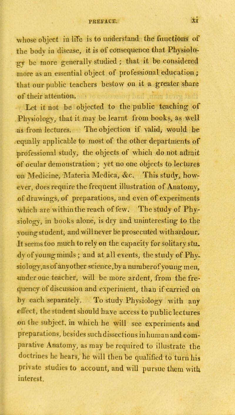 whose object in life is to understand the functions of the bodv in disease, it is of consequence that Physiolo- gy be more generally studied ; that it be considered more as an essential object of professional education ; that our public teachers bestow on it a greater share of their attention. > Let it not be objected to the public teaching of Physiology, that it may be learnt from books, as well as from lectures. The objection if valid, would be equally applicable to most of the other departments of professional study, the objects of which do not admit of ocular demonstration ; yet no one objects to lectures on Medicine, Materia Medica, &c. This study, how- ever, does require the frequent illustration of Anatomy, of drawings, of preparations, and even of experiments which are within the reach of few. The study of Phy- siology, in books alone, is dry and uninteresting to the vo ung student, and wil 1 never be prosecuted with ardour. It seems too much to rely on the capacity for solitary stu- dy of young minds ; and at all events, the study of Phy- siology,asof anyother science,byanumberofyoungmen, under one teacher, will be more ardent, from the fre- quency of discussion and experiment, than if carried on by each separately. To study Physiology with any effect, the student should have access to public lectures on the subject, in which he will see experiments and preparations, besides such dissections in human and com- parative Anatomy, as may be required to illustrate the doctrines he hears, he will then be qualified to turn his private studies to account, and will pursue them with, interest.